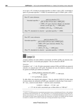 Capítulo cinco
CÁLCULOS ESTEQUIOMÉTRICOS:
ELCABALLODE BATALLA DEL ANALISTA
141
La química analítica trata de mediciones de sólidos y su concentración en soluciones, a
partir de lo cual se calculan masas. Por tanto, se preparan soluciones de concentraciones
conocidas que se pueden usar para calibrar instrumentos o para titular soluciones de mues-
tra. Se calcula la masa del analito en una solución a partir de su concentración y del vo-
lumen. Se calcula la masa del producto que se espera de la masa de los reactivos. Todos
estos cálculos precisan del conocimiento de la estequiometría, es decir, las relaciones en
las que reaccionan los productos químicos, a partir de lo cual se aplican factores de con-
versión adecuados para llegar a los resultados calculados deseados.
En este capítulo se revisan los conceptos fundamentales de masa, moles y equiva-
lentes; las formas en que se pueden expresar los resultados analíticos para sólidos y líqui-
dos, y los principios de análisis volumétrico y cómo se usan las relaciones estequiométri-
cas en las titulaciones para calcular la masa de analito.
5.1 Repaso de conocimientos fundamentales
El análisis cuantitativo se basa en unos pocos conceptos fundamentales atómicos y mo-
leculares que se revisarán a continuación. Sin duda esto ya se ha estudiado en un curso
general de química, pero aquí se revisan brevemente porque son fundamentales para los
cálculos cuantitativos.
LO BÁSICO: PESOS ATÓMICOS, MOLECULARES Y DE FÓRMULA
El peso atómico en gramos para cualquier elemento es el peso de un número específico
de átomos de ese elemento, y ese número es el mismo de un elemento a otro. Un peso
atómico en gramos para cualquier elemento contiene exactamente el mismo número de
átomos de ese elemento como átomos de carbono hay en 12 g exactamente de carbono-12.
Éste es el número de Avogadro, 6.023  1023
átomos/átomo-gramo en peso.*
La estequiometría trata de las
relaciones en las que reaccionan
los reactivos.
* N. del R. T.: Una manera diferente de expresar el número de Avogadro (y que causa menos confusiones) es 6.023 
1023
mol1
. El concepto de mol se detalla en seguida.
05Christian(141-188).indd 141
05Christian(141-188).indd 141 9/12/08 13:55:57
9/12/08 13:55:57
www.FreeLibros.me
 