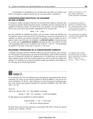 142 CAPÍTULO 5 CÁLCULOS ESTEQUIOMÉTRICOS: EL CABALLO DE BATALLA DEL ANALISTA
Como los elementos que existen de manera natural consisten en mezclas de isótopos,
los pesos atómicos químicos serán un promedio de los pesos de los isótopos de cada ele-
mento tomando en cuenta su abundancia natural relativa. Así, ninguno de los elementos
tiene un peso entero. Por ejemplo, el bromo tiene dos isótopos: 79
Br, con peso atómico
78.981338, con abundancia relativa de 100.0, y 81
Br, con peso atómico 80.9162921, con
abundancia relativa de 97.28 (es decir, 50.69 y 49.31%, respectivamente). Esto da como
promedio 79.904, el peso atómico natural que se usa en los cálculos químicos. Otra me-
dición que usan los químicos es peso molecular en gramos (gmw, gram-molecular weight),
que se define como la suma de los pesos atómicos de los átomos que forman un compuesto.
El término peso fórmula en gramos (gfw, gram-formula weight) es una descripción más
exacta para sustancias que no existen como moléculas sino como compuestos iónicos
(electrólitos fuertes: ácidos, bases, sales). Algunas veces se usa el término masa molar en
vez de peso fórmula en gramos. Aquí se usará simplemente el término peso fórmula
en todos los cálculos.
¿QUÉ ES UN DALTON?
Los biólogos y los químicos usan a veces la unidad dalton para reportar masas de grandes
sustancias proteínicas, como cromosomas, ribosomas, virus y mitocondrias, en las que el
término peso molecular sería inadecuado. La masa de un solo átomo de carbono-12 es
equivalente a 12 dáltones, y un dalton es, por tanto, 1.661  1024
g, el valor recíproco
del número de Avogadro. El número de dáltones en una sola molécula es numéricamente
equivalente al peso molecular (g/mol). Hablando estrictamente, no es correcto usar el
dalton como unidad de peso molecular, y se debe reservar para los tipos de sustancias que
se mencionaron. Por ejemplo, la masa de una célula bacteriana de Escherichia coli es al-
rededor de 1  1012
g, o 6  1011
dáltones.
MOLES: LA UNIDAD BÁSICA PARA IGUALAR LAS COSAS
El químico sabe que los átomos y las moléculas reaccionan en proporciones definidas. Por
infortunio, no puede contar cómodamente el número de átomos o moléculas que participan
en una reacción. Sin embargo, si ha determinado sus masas relativas, puede describir sus
reacciones sobre la base de las masas relativas de átomos y moléculas que reaccionan y
no del número de átomos y moléculas que lo hacen. Por ejemplo, en la reacción
Ag
 Cl
→ A

g

C

l

se sabe que un ion plata se combina con un ion cloruro. Se sabe, además, que como el
peso atómico de la plata es 107.870 y el del cloro es 35.453, se combinarán 107.870 uni-
dades de masa de la plata con 35.453 unidades de masa del cloro. Para simplificar los
cálculos, los químicos han desarrollado el concepto de mol, que es el número de Avogadro
(6.023  1023
) de átomos, moléculas, iones u otra especie. Numéricamente, es el número
atómico, molecular o de fórmula de una sustancia, expresada en gramos.1
Ahora bien, como un mol de cualquier sustancia contiene el mismo número de áto-
mos o moléculas que un mol de cualquiera otra, los átomos reaccionarán en la misma
relación molar que la relación atómica en su reacción. En el ejemplo anterior, un ion plata
reacciona con un ion cloruro, y así cada mol de ion plata reaccionará con un mol de ion
cloruro. (Cada 107.87 g de Ag reaccionarán con 35.453 g de Cl.)
1
En realidad, el término peso atómico en gramos es más correcto para los átomos; peso fórmula en gramos para
sustancias iónicas, y peso molecular en gramos para moléculas; pero aquí se usará moles en sentido amplio para in-
cluir todas las sustancias. En vez de peso fórmula en gramos, se usará simplemente peso fórmula (p. fórm.).
Se usará peso fórmula (p. fórm.)
para expresar gramos por mol.
Hay 6.023  1023
átomos
en un mol de átomos.
05Christian(141-188).indd 142
05Christian(141-188).indd 142 9/12/08 13:56:00
9/12/08 13:56:00
www.FreeLibros.me
 