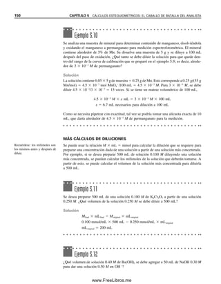 5.1 REPASO DE CONOCIMIENTOS FUNDAMENTALES 143
El número de moles de una sustancia se calcula mediante
Moles 
gramos

peso fórmula (g/mol)
(5.1)
donde el peso fórmula representa el peso atómico o molecular de la sustancia.
Por tanto,
Moles Na2SO4 
g

p. fórm.

g

142.04 g/mol
Moles Ag

g

p. fórm.

g

107.870 g/mol
Como en muchos experimentos se manejan cantidades muy pequeñas, una forma más
conveniente de medir es el milimol. La fórmula para calcular milimoles es
Milimoles 
miligramos

peso fórmula (mg/mmol)
(5.2)
Del mismo modo en que se puede calcular el número de moles a partir del gramaje de
material, se pueden calcular los gramos de material a partir del número de moles:
g Na2SO4  moles  p. fórm.  moles  142.04 g/mol
g Ag  moles  p. fórm.  moles  107.870 g/mol
De nuevo, en general se trabaja con cantidades de milimoles, de modo que
Miligramos  milimoles  peso fórmula (mg/mmol) (5.3)
Obsérvese que g/mol es lo mismo que mg/mmol; g/L es lo mismo que mg/mL, y mol/L es
lo mismo que mmol/mL.
Ejemplo 5.1
Calcular el número de gramos en un mol de CaSO4  7H2O.
Solución
Un mol es el peso fórmula expresado en gramos. El peso fórmula es
Ca 40.08
S 32.06
11 O 176.00
14 H

1

4

.

1

1

262.25 g/mol
g/mol  mg/mmol  peso
fórmula; g/L  mg/mL;
mol/L  mmol/mL  mola-
ridad.
05Christian(141-188).indd 143
05Christian(141-188).indd 143 9/12/08 13:56:00
9/12/08 13:56:00
www.FreeLibros.me
 