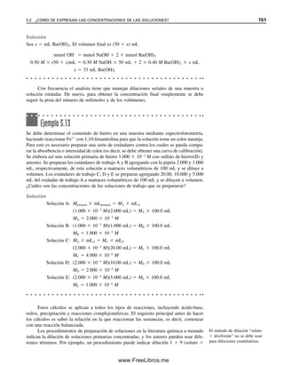 144 CAPÍTULO 5 CÁLCULOS ESTEQUIOMÉTRICOS: EL CABALLO DE BATALLA DEL ANALISTA
Ejemplo 5.2
Calcular el número de moles en 500 mg de Na2WO4 (tungstato de sodio).
Solución
500 mg

293.8 mg/mmol
 0.001 mol/mmol  0.00170 mol
Ejemplo 5.3
¿Cuántos miligramos hay en 0.250 mmol de Fe2O3 (óxido férrico)?
Solución
0.250 mmol  159.7 mg/mmol  39.9 mg
5.2 ¿Cómo se expresan las concentraciones de las soluciones?
Los químicos expresan las concentraciones de las soluciones de varias maneras, algunas
más útiles que otras en los cálculos cuantitativos. Aquí se revisarán las unidades comunes
de concentración que usan los químicos. Su uso en cálculos cuantitativos volumétricos se
tratará con mayor detalle más adelante.
MOLARIDAD: LA MÁS AMPLIAMENTE USADA
El concepto de mol es útil para expresar concentraciones de soluciones, especialmente en
química analítica, donde es necesario conocer las relaciones volumétricas en las que reac-
cionarán soluciones de diferentes sustancias. Una solución uno-molar se define como la
que contiene un mol de sustancia en cada litro de esa solución. Ésta se prepara disolviendo
un mol de la sustancia en el solvente y diluyendo hasta un volumen final de un litro en un
matraz volumétrico, o bien se puede disolver una fracción o un múltiplo del mol y diluirlo
hasta la fracción o múltiplo de litro correspondiente (por ejemplo, 0.01 mol en 10 mL).
Más generalmente, la molaridad de una solución se expresa como moles por litro, o como
milimoles por mililitro. Molar se abrevia como M, y se habla de la molaridad de la solu-
ción cuando se menciona su concentración. Una solución uno-molar de nitrato de plata y
una solución uno-molar de cloruro de sodio reaccionarán sobre la base de volúmenes
iguales, ya que reaccionan en una relación de 1:1: Ag
 Cl
→ AgCl. De manera más
general, se pueden calcular los moles de sustancia en cualquier volumen de una solución
como sigue
Moles  (moles/litro)  litros
 molaridad  litros
(5.4)
05Christian(141-188).indd 144
05Christian(141-188).indd 144 9/12/08 13:56:01
9/12/08 13:56:01
www.FreeLibros.me
 