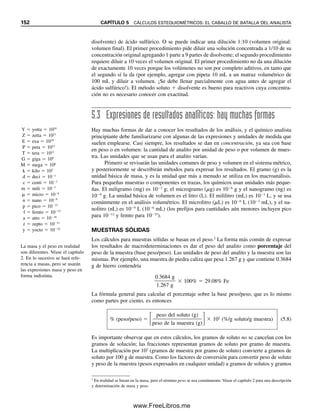 El litro es una unidad poco práctica para las cantidades relativamente pequeñas que se
encuentran en las titulaciones, por lo que normalmente se trabaja con mililitros. Esto es lo
que mide la bureta, de modo que
Milimoles  molaridad  mililitros
(o mmol  M  mL)
(5.5)
Ejemplo 5.4
Se prepara una solución disolviendo 1.26 g de AgNO3 en un matraz volumétrico de 250
mL y diluyendo a volumen. Calcular la molaridad de la solución de nitrato de plata.
¿Cuántos milimoles de AgNO3 se disolvieron?
Solución
M 
1.26 g/169.9 g/mol

0.250 L
 0.0297 mol/L (o 0.0297 mmol/mL)
Entonces,
Milimoles  (0.0297 mmol/mL)(250 mL)  7.42 mmol
Es importante recordar que las unidades en un cálculo se deben combinar para dar
las unidades correctas en la respuesta. Así, en este ejemplo, los gramos se cancelan para
dejar la unidad correcta, moles/litro, o molaridad. El uso de unidades en el cálculo para
verificar si las unidades finales son correctas se llama análisis dimensional. El uso exacto
del análisis dimensional es esencial para configurar correctamente los cálculos.
Ejemplo 5.5
¿Cuántos gramos por mililitro de NaCl contiene una solución 0.250 M?
Solución
0.250 mol/L  0.250 mmol/mL
0.250 mmol/mL  58.4 mg/mmol  0.001 g/mg  0.0146 g/mL
Ejemplo 5.6
¿Cuántos gramos de Na2SO4 se deben pesar para preparar 500 mL de una solución
0.100 M?
Solución
500 mL  0.100 mmol/mL  50.0 mmol
50.0 mmol  142 mg/mmol  0.001 g/mg  7.10 g
En química analítica con fre-
cuencia se trabaja con milimo-
les. ¡Recuérdese esta fórmula!
Siempre se debe usar análisis
dimensional para configurar co-
rrectamente un cálculo. No se
trata sólo de memorizar una
fórmula.
5.2 ¿CÓMO SE EXPRESAN LAS CONCENTRACIONES DE LAS SOLUCIONES? 145
05Christian(141-188).indd 145
05Christian(141-188).indd 145 9/12/08 13:56:01
9/12/08 13:56:01
www.FreeLibros.me
 
