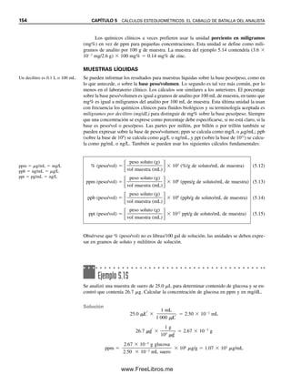 Igual que con la molaridad, en general se trabaja con cantidades de miliequivalentes, y
meq 
mg

peso eq (mg/meq)
 normalidad (meq/mL)  mL (5.7)
En química clínica, los equivalentes se definen a menudo en términos del número de
cargas en un ion más que en el número de unidades reaccionantes. Así, por ejemplo, el
peso equivalente de Ca2
es la mitad de su peso atómico, y el número de equivalentes es
el doble de moles. Este uso es conveniente para los cálculos de electroneutralidad. Los
equivalentes se explican con mayor detalle en la sección 5.3.
Aunque la normalidad se ha usado ampliamente en el pasado y se encuentra en la
literatura científica, no se usa en forma tan extensa en la actualidad como la molaridad.
En la sección 5.6 se analiza la normalidad, para aquellos que sí la usan. En la mayor parte
de este texto se usarán moles y molaridad, de modo que no habrá ambigüedad sobre lo
que representa la concentración. Los cálculos de molaridad exigen un conocimiento de la
estequiometría de las reacciones, es decir, la relación en la que reaccionan las sustancias.
La revista Analytical Chemistry no permite usar la normalidad en los artículos que publica,
pero otras publicaciones sí lo hacen.
FORMALIDAD EN VEZ DE MOLARIDAD
Los químicos usan algunas veces el término formalidad para soluciones de sales iónicas
que no existen como moléculas en estado sólido ni en solución. La concentración se da
como formal (F). De manera operativa, la formalidad es idéntica a la molaridad: la primera
se reserva algunas veces para describir las concentraciones de composición de las solucio-
nes (es decir, la concentración analítica total), y la segunda para concentraciones de equi-
librio. Por conveniencia, se usará sólo la molaridad, una práctica común.
MOLALIDAD: LA CONCENTRACIÓN INDEPENDIENTE
DE LA TEMPERATURA
Además de la molaridad y la normalidad, otra unidad útil de concentración es la molalidad, m.
Una solución uno-molal contiene un mol por 1 000 g de disolvente. La concentración mo-
lal es conveniente en mediciones fisicoquímicas de las propiedades coligativas de las sustan-
cias, como el abatimiento del punto de congelación, la disminución de la presión de vapor
y la presión osmótica porque las propiedades dependen sólo del número de partículas de
soluto presentes en la solución por mol de disolvente. Las concentraciones molales no de-
penden de la temperatura como las concentraciones molares y las normales (ya que el volu-
men del disolvente en las concentraciones molares y normales depende de la temperatura).
CÁLCULOS DE DENSIDAD. ¿CÓMO SE CONVIERTE A MOLARIDAD?
Las concentraciones de muchos ácidos y bases comerciales bastante concentrados se dan
por lo regular en términos de porcentaje en peso. A menudo es necesario preparar solu-
ciones de una molaridad aproximada dada de estas sustancias. Para hacer esto, se debe
conocer la densidad con objeto de calcular la molaridad. Densidad es el peso por unidad
de volumen a una temperatura especificada, que por lo regular es g/mL o g/cm3
a 20C
(un mililitro es el volumen que ocupa 1 cm3
).
Algunas veces, las sustancias aparecen en las listas con gravedad específica en vez de
densidad. La gravedad específica se define como la relación de la masa de un cuerpo (por
ejemplo, una solución), por lo regular a 20C a la masa de un volumen igual de agua a
4C (o algunas veces a 20C). Es decir, la gravedad específica es una relación de las den-
sidades de las dos sustancias. Es una cantidad adimensional. Como la densidad del agua
a 4C es 1.00000 g/mL, la densidad y la gravedad específica son iguales cuando se refie-
No hay ambigüedad en una con-
centración molar.
La molalidad no cambia con la
temperatura.
La formalidad es numérica-
mente igual a la molaridad.
5.2 ¿CÓMO SE EXPRESAN LAS CONCENTRACIONES DE LAS SOLUCIONES? 147
05Christian(141-188).indd 147
05Christian(141-188).indd 147 9/12/08 13:56:02
9/12/08 13:56:02
www.FreeLibros.me
 