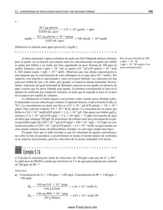 148 CAPÍTULO 5 CÁLCULOS ESTEQUIOMÉTRICOS: EL CABALLO DE BATALLA DEL ANALISTA
ren al agua a 4C. Cuando la gravedad específica se refiere a agua a 20C, la densidad es
igual a la gravedad específica  0.99821 (la densidad del agua es 0.99821 g/mL a 20C).
Para 4C como referencia:
Gravedad específica 
g/mL de solución (TC)

g/mL de H2O (4C)(es decir, 1.0000 g/mL)
 1.0000 a 4C (para soluciones diluidas con densidad
cercana a la del agua: DH2O  1.0000 g/mL)
 0.99820 a 20C (DH2O  0.99820 g/mL)
(Para TC, densidad de la solución  gravedad específica  1.0000)
Para 20C como referencia:
Gravedad específica 
g/mL de solución (TC)

g/mL de H2O (20C)(es decir, 0.99820 g/mL)
 1.0000 a 20C (para soluciones diluidas: DH2O
0.99820 g/mL)
 1.0018 a 4C (DH2O  1.0000 g/mL)
(Para TC, densidad de la solución  gravedad específica  0.99820)
Ejemplo 5.8
¿Cuántos mililitros de ácido sulfúrico concentrado, de 94.0% (g/100 g de solución), den-
sidad 1.831 g/cm3
, se necesitan para preparar 1 litro de solución 0.100 M?
Solución
Considerar 1 cm3
 1 mL. El ácido concentrado contiene 0.940 g de H2SO4 por gramo de
solución y la solución pesa 1.831 g/mL. El producto de estos dos números, entonces, da
los gramos de H2SO4 por mililitro de solución:
M 
(0.940 g H2SO4/g solución)(1.831 g/mL)

98.1 g/mol
 1 000 mL/L
 17.5 mol H2SO4/L solución
Se debe diluir esta solución para preparar 1 litro de solución 0.100 M. Se debe tomar
el mismo número de milimoles de H2SO4 que contendrá la solución final. Como mmol 
M  mL, y mmol de ácido diluido  mmol de ácido concentrado,
0.100 M  1 000 mL  17.5 M  mL
x  5.71 mL de ácido concentrado que se deben diluir en 1 000 mL*
* N. del R. T.: La transformación de concentración porcentual en masa en molaridad puede llevarse a cabo mediante
una fórmula de fácil memorización: M  10 C /M, donde C es la concentración porcentual en masa (debe intro-
ducirse a esta ecuación en “%”) (en este ejercicio, 90 y no 0.9),  es la densidad (introdúzcase en g/mL) y M es el
peso fórmula (en g/mol). Deben respetarse todas estas indicaciones con respecto a las unidades para que M quede
en moles/L: la constante 10 es un factor de ajuste que se encarga precisamente de que así ocurra.
05Christian(141-188).indd 148
05Christian(141-188).indd 148 9/12/08 13:56:02
9/12/08 13:56:02
www.FreeLibros.me
 