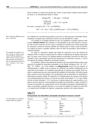La molaridad y la normalidad son las concentraciones más útiles en el análisis cuan-
titativo. En seguida se explican cálculos que las usan para análisis volumétricos.
CONCENTRACIONES ANALÍTICAS Y DE EQUILIBRIO:
NO SON LO MISMO
Los químicos analíticos preparan soluciones de concentraciones analíticas conocidas, pero
las sustancias disueltas pueden disociarse parcial o totalmente para dar concentraciones de
equilibrio de diferentes especies. El ácido acético, por ejemplo, es un ácido débil que se
disocia unos pocos puntos porcentuales, dependiendo de la concentración.
HOAc É H
 OAc
para dar cantidades de equilibrio del protón y del ion acetato. Cuanto más diluidas sean
las soluciones, mayor será la disociación. Con frecuencia se usan estas concentraciones de
equilibrio en cálculos que incluyen constantes de equilibrio (véase el capítulo 6), por lo
general usando concentraciones en molaridad. La molaridad analítica se representa como
CX, en tanto que la molaridad de equilibrio está dada por [X]. Una solución de CaCl2
1 M (molaridad analítica) da en el equilibrio CaCl2 0 M, Ca2
1 M y Cl
2 M (molaridades
de equilibrio). Por tanto, se dice que la solución es 1 M en Ca2
.
DILUCIONES: PREPARACIÓN DE LA CONCENTRACIÓN CORRECTA
A menudo se preparan soluciones diluidas a partir de soluciones primarias más concentra-
das. Por ejemplo, se puede preparar una solución de HCl diluida a partir de HCl concentrado
para uso en titulaciones (después de estandarización). O se puede tener una solución pri-
maria estándar a partir de la cual se podrá preparar una serie de soluciones estándar más
diluidas. Los milimoles de la solución primaria tomados para dilución serán idénticos a
los milimoles de la solución final diluida.
Ejemplo 5.9
Se va a preparar una curva de calibración para determinación espectrofotométrica de per-
manganato. Se cuenta con una solución primaria 0.100 M de KMnO4 y una serie de ma-
traces volumétricos de 100 mL. ¿Qué volúmenes de solución primaria se tendrá que pipe-
tear en los matraces para preparar estándares de soluciones de KMnO4 1.00, 2.00, 5.00 y
10.0  103
M?
Solución
100 mL de solución 1.00  103
M de KMnO4 contendrán
100 mL  1.00  103
mmol/mL  0.100 mmol KMnO4
Se debe pipetear esta cantidad de la solución primaria.
0.100 mmol/mL  x mL  0.100 mmol
x  1.00 mL de solución primaria
De igual manera, para las otras soluciones se necesitarán 2.00, 5.00 y 10.0 mL de solución
primaria, que se diluirán a 100 mL.
Véanse las secciones 5.5 y 5.6
para cálculos volumétricos
usando molaridad o normalidad.
Una concentración de equilibrio
es la de una forma disuelta dada
de la sustancia  [X].
La concentración analítica re-
presenta la concentración total
de la sustancia disuelta, es decir,
la suma de todas las especies
de la sustancia en solución  Cx.
Los milimoles que se toman
para dilución serán los mismos
que los milimoles en la solución
diluida, es decir Mprimaria 
mLprimarios  Mdiluida  mLdiluidos
5.2 ¿CÓMO SE EXPRESAN LAS CONCENTRACIONES DE LAS SOLUCIONES? 149
05Christian(141-188).indd 149
05Christian(141-188).indd 149 9/12/08 13:56:03
9/12/08 13:56:03
www.FreeLibros.me
 