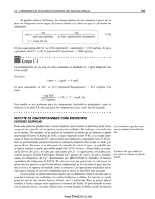 150 CAPÍTULO 5 CÁLCULOS ESTEQUIOMÉTRICOS: EL CABALLO DE BATALLA DEL ANALISTA
MÁS CÁLCULOS DE DILUCIONES
Se puede usar la relación M  mL  mmol para calcular la dilución que se requiere para
preparar una concentración dada de una solución a partir de una solución más concentrada.
Por ejemplo, si se desea preparar 500 mL de solución 0.100 M diluyendo una solución
más concentrada, se pueden calcular los milimoles de la solución que deberán tomarse. A
partir de esto, se puede calcular el volumen de la solución más concentrada para diluirla
a 500 mL.
Ejemplo 5.10
Se analiza una muestra de mineral para determinar contenido de manganeso, disolviéndola
y oxidando el manganeso a permanganato para medición espectrofotométrica. El mineral
contiene alrededor de 5% de Mn. Se disuelve una muestra de 5 g y se diluye a 100 mL
después del paso de oxidación. ¿Qué tanto se debe diluir la solución para que quede den-
tro del rango de la curva de calibración que se preparó en el ejemplo 5.9; es decir, alrede-
dor de 3  103
M de permanganato?
Solución
La solución contiene 0.05  5 g de muestra  0.25 g de Mn. Esto corresponde a 0.25 g/(55 g
Mn/mol)  4.5  103
mol MnO4

/100 mL  4.5  103
M. Para 3  103
M, se debe
diluir 4.5  102
/3  103
 15 veces. Si se tiene un matraz volumétrico de 100 mL,
4.5  102
M  x mL  3  103
M  100 mL
x  6.7 mL necesarios para dilución a 100 mL
Como se necesita pipetear con exactitud, tal vez se podría tomar una alícuota exacta de 10
mL, que daría alrededor de 4.5  103
M de permanganato para la medición.
Ejemplo 5.11
Se desea preparar 500 mL de una solución 0.100 M de K2Cr2O7 a partir de una solución
0.250 M. ¿Qué volumen de la solución 0.250 M se debe diluir a 500 mL?
Solución
Mfinal  mLfinal  Moriginal  mLoriginal
0.100 mmol/mL  500 mL  0.250 mmol/mL  mLoriginal
mLoriginal  200 mL
Ejemplo 5.12
¿Qué volumen de solución 0.40 M de Ba(OH)2 se debe agregar a 50 mL de NaOH 0.30 M
para dar una solución 0.50 M en OH
?
Recuérdese: los milimoles son
los mismos antes y después de
diluir.
05Christian(141-188).indd 150
05Christian(141-188).indd 150 9/12/08 13:56:03
9/12/08 13:56:03
www.FreeLibros.me
 