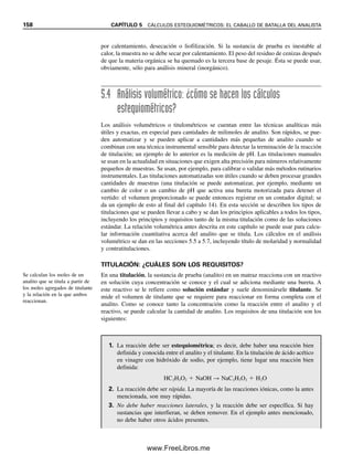 Con frecuencia el analista tiene que manejar diluciones seriales de una muestra o
solución estándar. De nuevo, para obtener la concentración final simplemente se debe
seguir la pista del número de milimoles y de los volúmenes.
Solución
Sea x  mL Ba(OH)2. El volumen final es (50  x) mL
mmol OH
 mmol NaOH  2  mmol Ba(OH)2
0.50 M  (50  x)mL  0.30 M NaOH  50 mL  2  0.40 M Ba(OH)2  x mL
x  33 mL Ba(OH)2
Ejemplo 5.13
Se debe determinar el contenido de hierro en una muestra mediante espectrofotometría,
haciendo reaccionar Fe2
con 1,10-fenantrolina para que la solución tome un color naranja.
Para esto es necesario preparar una serie de estándares contra los cuales se pueda compa-
rar la absorbencia o intensidad de color (es decir, se debe obtener una curva de calibración).
Se elabora así una solución primaria de hierro 1.000  103
M con sulfato de hierro(II) y
amonio. Se preparan los estándares de trabajo A y B agregando con la pipeta 2.000 y 1.000
mL, respectivamente, de esta solución a matraces volumétricos de 100 mL y se diluye a
volumen. Los estándares de trabajo C, D y E se preparan agregando 20.00, 10.000 y 5.000
mL del estándar de trabajo A a matraces volumétricos de 100 mL y se diluyen a volumen.
¿Cuáles son las concentraciones de las soluciones de trabajo que se prepararon?
Solución
Solución A: Mprimaria  mLprimaria  MA  mLA
(1.000  103
M)(2.000 mL)  MA  100.0 mL
MA  2.000  105
M
Solución B: (1.000  103
M)(1.000 mL)  MB  100.0 mL
MB  1.000  105
M
Solución C: MA  mLA  MC  mLC
(2.000  105
M)(20.00 mL)  MC  100.0 mL
MC  4.000  106
M
Solución D: (2.000  105
M)(10.00 mL)  MD  100.0 mL
MD  2.000  106
M
Solución E: (2.000  105
M)(5.000 mL)  ME  100.0 mL
ME  1.000  106
M
Estos cálculos se aplican a todos los tipos de reacciones, incluyendo ácido-base,
redox, precipitación y reacciones complejométricas. El requisito principal antes de hacer
los cálculos es saber la relación en la que reaccionan las sustancias, es decir, comenzar
con una reacción balanceada.
Los procedimientos de preparación de soluciones en la literatura química a menudo
indican la dilución de soluciones primarias concentradas, y los autores pueden usar dife-
rentes términos. Por ejemplo, un procedimiento puede indicar dilución 1  9 (soluto 
El método de dilución “soluto
 disolvente” no se debe usar
para diluciones cuantitativas.
5.2 ¿CÓMO SE EXPRESAN LAS CONCENTRACIONES DE LAS SOLUCIONES? 151
05Christian(141-188).indd 151
05Christian(141-188).indd 151 9/12/08 13:56:03
9/12/08 13:56:03
www.FreeLibros.me
 