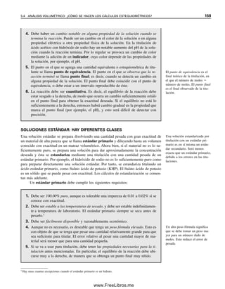 152 CAPÍTULO 5 CÁLCULOS ESTEQUIOMÉTRICOS: EL CABALLO DE BATALLA DEL ANALISTA
disolvente) de ácido sulfúrico. O se puede indicar una dilución 1:10 (volumen original:
volumen final). El primer procedimiento pide diluir una solución concentrada a 1/10 de su
concentración original agregando 1 parte a 9 partes de disolvente; el segundo procedimiento
requiere diluir a 10 veces el volumen original. El primer procedimiento no da una dilución
de exactamente 10 veces porque los volúmenes no son por completo aditivos, en tanto que
el segundo sí la da (por ejemplo, agregar con pipeta 10 mL a un matraz volumétrico de
100 mL y diluir a volumen. ¡Se debe llenar parcialmente con agua antes de agregar el
ácido sulfúrico!). El método soluto  disolvente es bueno para reactivos cuya concentra-
ción no es necesario conocer con exactitud.
5.3 Expresiones de resultados analíticos: hay muchas formas
Hay muchas formas de dar a conocer los resultados de los análisis, y el químico analista
principiante debe familiarizarse con algunas de las expresiones y unidades de medida que
suelen emplearse. Casi siempre, los resultados se dan en concentración, ya sea con base
en peso o en volumen: la cantidad de analito por unidad de peso o por volumen de mues-
tra. Las unidades que se usan para el analito varían.
Primero se revisarán las unidades comunes de peso y volumen en el sistema métrico,
y posteriormente se describirán métodos para expresar los resultados. El gramo (g) es la
unidad básica de masa, y es la unidad que más a menudo se utiliza en los macroanálisis.
Para pequeñas muestras o componentes en trazas, los químicos usan unidades más peque-
ñas. El miligramo (mg) es 103
g; el microgramo (g) es 106
g y el nanogramo (ng) es
109
g. La unidad básica de volumen es el litro (L). El mililitro (mL) es 103
L, y se usa
comúnmente en el análisis volumétrico. El microlitro (L) es 106
L (103
mL), y el na-
nolitro (nL) es 109
L (106
mL) (los prefijos para cantidades aún menores incluyen pico
para 1012
y femto para 1015
).
MUESTRAS SÓLIDAS
Los cálculos para muestras sólidas se basan en el peso.2
La forma más común de expresar
los resultados de macrodeterminaciones es dar el peso del analito como porcentaje del
peso de la muestra (base peso/peso). Las unidades de peso del analito y la muestra son las
mismas. Por ejemplo, una muestra de piedra caliza que pesa 1.267 g y que contiene 0.3684
g de hierro contendría
0.3684 g

1.267 g
 100%  29.08% Fe
La fórmula general para calcular el porcentaje sobre la base peso/peso, que es lo mismo
como partes por ciento, es entonces
% (peso/peso)  
peso del soluto (g)

peso de la muestra (g)  102
(%/g soluto/g muestra) (5.8)
Es importante observar que en estos cálculos, los gramos de soluto no se cancelan con los
gramos de solución; las fracciones representan gramos de soluto por gramo de muestra.
La multiplicación por 102
(gramos de muestra por gramo de soluto) convierte a gramos de
soluto por 100 g de muestra. Como los factores de conversión para convertir peso de soluto
y peso de la muestra (pesos expresados en cualquier unidad) a gramos de solutos y gramos
Y  yotta  1024
Z  zetta  1021
E  exa  1018
P  peta  1015
T  tera  1012
G  giga  109
M  mega  106
k  kilo  103
d  deci  101
c  centi  102
m  mili  103
  micro  106
n  nano  109
p  pico  1012
f  femto  1015
a  atto  1018
z  zepto  1021
y  yocto  1024
La masa y el peso en realidad
son diferentes. Véase el capítulo
2. En lo sucesivo se hará refe-
rencia a masas, pero se usarán
las expresiones masa y peso en
forma indistinta.
2
En realidad se basan en la masa, pero el término peso se usa comúnmente. Véase el capítulo 2 para una descripción
y determinación de masa y peso.
05Christian(141-188).indd 152
05Christian(141-188).indd 152 9/12/08 13:56:04
9/12/08 13:56:04
www.FreeLibros.me
 