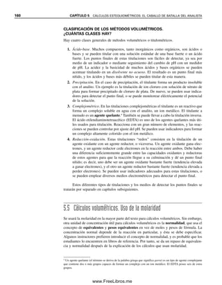 de muestra son siempre los mismos, los factores de conversión siempre se cancelan. Así,
podemos usar cualquier peso en la definición.
Las concentraciones a nivel de trazas por lo regular se dan en unidades más peque-
ñas, como partes por mil (ppt según el sistema norteamericano o 0
/00), partes por millón
(ppm) o partes por billón (ppb, donde un billón representa aquí 109
). Éstas se calculan
de manera similar a las partes por ciento (%):
pt (peso/peso)  
peso soluto (g)

peso muestra (g)  103
(ppt/g de soluto/g de muestra) (5.9)
ppm (peso/peso)  
peso soluto (g)

peso muestra (g)  106
(ppm/g de soluto/g de muestra) (5.10)
ppb (peso/peso)  
peso soluto (g)

peso muestra (g)  109
(ppb/g de soluto/g de muestra) (5.11)
Se puede usar cualesquiera unidades de peso en los cálculos, siempre y cuando el peso del
analito y el de la muestra estén en las mismas unidades. Partes por trillón (partes por 1012
)
se abrevia también ppt, por lo que se debe ser cuidadoso para definir a cuál de las dos se
refiere. En el ejemplo anterior, se tiene 29.08 partes por cien de hierro en la muestra, o
290.8 partes por mil; 2 908 partes por diez mil; 29 080 por cien mil, y 290 800 partes por
millón (290 800 g de hierro por 1 millón de gramos de muestra; 290 800 lb de hierro por
millón de libras de muestra, etc.). Calculando a la inversa, 1 ppm corresponde a 0.0001
partes por 100, o 104
%. La tabla 5.2 resume las relaciones de concentración para ppm y
ppb. Obsérvese que ppm es simplemente mg/kg, o g/g, y que ppb es g/kg, o ng/g.
Ejemplo 5.14
Se analizó una muestra de tejido vegetal de 2.6 g y se encontró que contenía 3.6 g de
zinc. ¿Cuál es la concentración de zinc en la planta en ppm? ¿Y en ppb?
Solución
3.6 g

2.6 g
 1.4 g/g  1.4 ppm
3.6  103
ng

2.6 g
 1.4  103
ng/g  1 400 ppb
Una ppm es igual a 1 000 ppb. Una ppb es igual a 107
%.
Tabla 5.2
Unidades comunes para expresar concentraciones traza
Unidad Abreviatura peso/peso peso/vol vol/vol
Partes por millón ppm mg/kg mg/L L/L
(1 ppm  104
%) g/g g/mL nL/mL
Partes por millón ppb g/kg g/L nL/L
(1 ppb  107
%  103
ppm) ng/g ng/mL pL/mLa
Porciento en miligramos mg% mg/100 g mg/100 mL
a
pL  picolitro  1012
L.
1 ppt (miles o 1012
) 
1 000 ppm  1 000 000 ppb
(109
); 1 ppm  1 000 ppb 
1 000 000 ppt (billones).
ppt  mg/g  g/kg
ppm  g/g  mg/kg
ppb  ng/g  g/kg
5.3 EXPRESIONES DE RESULTADOS ANALÍTICOS: HAY MUCHAS FORMAS 153
05Christian(141-188).indd 153
05Christian(141-188).indd 153 9/12/08 13:56:04
9/12/08 13:56:04
www.FreeLibros.me
 