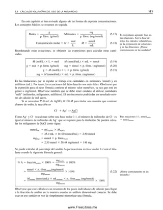 154 CAPÍTULO 5 CÁLCULOS ESTEQUIOMÉTRICOS: EL CABALLO DE BATALLA DEL ANALISTA
Los químicos clínicos a veces prefieren usar la unidad porciento en miligramos
(mg%) en vez de ppm para pequeñas concentraciones. Esta unidad se define como mili-
gramos de analito por 100 g de muestra. La muestra del ejemplo 5.14 contendría (3.6 
103
mg/2.6 g)  100 mg%  0.14 mg% de zinc.
MUESTRAS LÍQUIDAS
Se pueden informar los resultados para muestras líquidas sobre la base peso/peso, como en
lo que antecede, o sobre la base peso/volumen. Lo segundo es tal vez más común, por lo
menos en el laboratorio clínico. Los cálculos son similares a los anteriores. El porcentaje
sobre la base peso/volumen es igual a gramos de analito por 100 mL de muestra, en tanto que
mg% es igual a miligramos del analito por 100 mL de muestra. Esta última unidad la usan
con frecuencia los químicos clínicos para fluidos biológicos y su terminología aceptada es
miligramos por decilitro (mg/dL) para distinguir de mg% sobre la base peso/peso. Siempre
que una concentración se exprese como porcentaje debe especificarse, si no está claro, si la
base es peso/vol o peso/peso. Las partes por millón, por billón o por trillón también se
pueden expresar sobre la base de peso/volumen; ppm se calcula como mg/L o g/mL; ppb
(sobre la base de 109
) se calcula como g/L o ng/mL, y ppt (sobre la base de 1012
) se calcu-
la como pg/mL o ng/L. También se pueden usar los siguientes cálculos fundamentales:
% (peso/vol)  
peso soluto (g)

vol muestra (mL)  103
(%/g de soluto/mL de muestra) (5.12)
ppm (peso/vol)  
peso soluto (g)

vol muestra (mL)  106
(ppm/g de soluto/mL de muestra) (5.13)
ppb (peso/vol)  
peso soluto (g)

vol muestra (mL)  109
(ppb/g de soluto/mL de muestra) (5.14)
ppt (peso/vol)  
peso soluto (g)

vol muestra (mL)  1012
ppt/g de soluto/mL de muestra) (5.15)
Obsérvese que % (peso/vol) no es libras/100 gal de solución; las unidades se deben expre-
sar en gramos de soluto y mililitros de solución.
Ejemplo 5.15
Se analizó una muestra de suero de 25.0 L para determinar contenido de glucosa y se en-
contró que contenía 26.7 g. Calcular la concentración de glucosa en ppm y en mg/dL.
Solución
25.0 L
 
1 mL

1 000 L

 2.50  102
mL
26.7 g
 
1 g

105
g

 2.67  105
g
ppm 
2.67  105
g glucosa

2.50  102
mL suero
 106
g/g  1.07  103
g/mL
Un decilitro es 0.1 L o 100 mL.
ppm  g/mL  mg/L
ppb  ng/mL  g/L
ppt  pg/mL  ng/L
05Christian(141-188).indd 154
05Christian(141-188).indd 154 9/12/08 13:56:05
9/12/08 13:56:05
www.FreeLibros.me
 