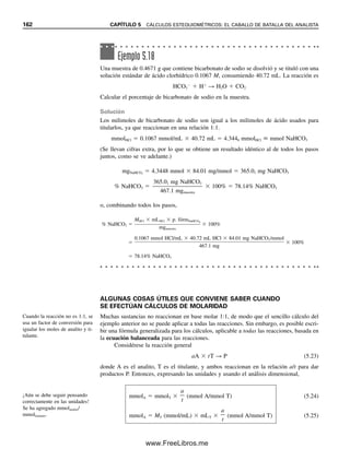 o
26.7 g glucosa

0.0250 mL suero
 1.07  103
g/mL  ppm
mg/dL 
26.7 g glucosa  103
mg/g

0.025 mL suero
 100 mL/dL  107 mg/dL
[Obsérvese la relación entre ppm (peso/vol) y mg/dL.]
Ejemplo 5.16
a) Calcular la concentración molar de soluciones, de 1.00 ppm cada una, de Li
y Pb2
.
b) ¿Qué peso de Pb(NO3)2 tendrá que disolverse en 1 L de agua para preparar una solución
de 100 ppm de Pb2
?
Solución
a) Concentración de Li  1.00 ppm  1.00 mg/L. Concentración de Pb  1.00 ppm 
1.00 mg/L
MLi 
1.00 mg Li/L  103
g/mg

6.94 g Li/mol
 1.44  104
mol/L Li
MPb 
1.00 mg Pb/L  103
g/mg

207 g Pb/mol
 4.83  106
mol/L Pb
Para un peso fórmula de 100:
1 ppm  105
M
1 ppb  108
M (según el sis-
tema norteamericano)
¿Cuánto representa 1 ppm en términos de moles por litro? Depende del peso fórmula,
pero se puede ver la relación aproximada entre las concentraciones en partes por millón
(o partes por billón) y en moles por litro suponiendo un peso fórmula de 100 para un
analito. Entonces, como 1 ppm  103
g/L, es igual a (103
g/L)(102
g/mol)  105
mol/
L. Del mismo modo, 1 ppb  108
mol/L. Obsérvese que esta última concentración es
más pequeña que la concentración de iones hidrógeno en el agua pura (107
mol/L). Por
supuesto, esta relación es aproximada y varía con el peso fórmula. Las soluciones de una
parte por millón de zinc y de cobre, por ejemplo, no tienen la misma molaridad. Inversa-
mente, soluciones de igual molaridad de diferentes especies no son iguales en términos de
ppm a menos que los pesos fórmula sean iguales. La primera concentración se basa en el
número de moléculas por unidad de volumen, en tanto que la segunda se basa en el peso
de la especie por unidad de volumen.
A continuación se harán algunas conversiones reales usando pesos fórmula reales.
Comenzando con una solución que contiene 2.5 ppm de benceno, el peso fórmula (C6H6) es
78.1. La concentración en moles por litro es (2.5  103
g/L)/(78 g/mol)  3.8  105
g/mol. Otra solución contiene 5.8  108
M de plomo. La concentración en partes por
billón es (5.8  108
mol/L)(207 g/mol)  1.20  105
g/L. Para partes por billón (g/L),
entonces (1.20  105
g/L)/(106
g/g)  1.20  101
mg/L  12 ppb. Una muestra de agua
de beber que contenga 350 pg/L de tetracloruro de carbono tiene una concentración en par-
tes por trillón (ng/L) de (350  1012
g/L)/(109
ng/g)  350  103
ng/L  0.35 ppt. La con-
centración molar es (350  1012
g/L)/(154 g/mol)  2.3  1012
mol/L (el agua tratada con
cloro puede contener trazas de hidrocarburos clorados, lo cual sigue siendo muy bajo).
Un punto clave que se debe recordar es que las soluciones de iguales concentracio-
nes sobre la base de peso/peso o peso/volumen no tienen el mismo número de moléculas
ni de especies reaccionantes, pero las soluciones de la misma molaridad sí lo tienen.
5.3 EXPRESIONES DE RESULTADOS ANALÍTICOS: HAY MUCHAS FORMAS 155
05Christian(141-188).indd 155
05Christian(141-188).indd 155 9/12/08 13:56:05
9/12/08 13:56:05
www.FreeLibros.me
 