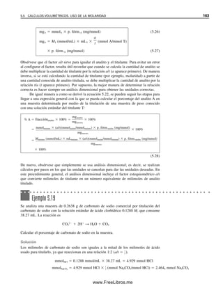 156 CAPÍTULO 5 CÁLCULOS ESTEQUIOMÉTRICOS: EL CABALLO DE BATALLA DEL ANALISTA
Como el plomo es mucho más pesado que el litio, un peso dado contiene menor número
de moles, y su concentración molar es menor.
b) 100 ppm Pb2
 100 mg/L  0.100 g/L
0.100 g Pb

207 g/mol
 4.83  104
mol Pb
Por tanto, se requiere 4.83  104
mol Pb(NO3)2.
4.83  104
mol  283.2 g Pb(NO3)2/mol  0.137 g Pb(NO3)2
Tabla 5.3
Composición de electrólitos principales del plasma humano normala
Cationes meq/L Aniones meq/L
Na
143 Cl
104
K
4.5 HCO3
29
Ca2
5 Proteína 16
Mg2

2

.

5

HPO4

2
SO4
2
1
Ácidos orgánicos

3

Total 155 Total 155
a
Reproducida de Joseph S. Annino, Clinical Chemistry, 3a. ed., pub. por Boston: Little, Brown, 1964.
Para soluciones diluidas, peso/
peso ≈ peso/vol.
Las unidades de concentración peso/peso y peso/vol se relacionan por la densidad. Numé-
ricamente son iguales para soluciones acuosas con una densidad de 1 g/mL.
Si el analito es un líquido disuelto en otro, los resultados se pueden expresar sobre
la base volumen/volumen. Sin embargo, lo más probable es que esta fórmula se encuen-
tre sólo en raras ocasiones. En esos casos se manejan los cálculos de la misma manera que
los anteriores, usando las mismas unidades de volumen para el soluto y para la muestra.
Los análisis de gases se pueden informar sobre las bases de peso/peso, peso/volumen o
volumen/volumen.
Lo mejor es especificar siempre qué forma de expresión se usa. En ausencia de
etiquetas claras, lo mejor es suponer que los sólidos se reportan por lo regular como peso/
peso, los gases como vol/vol y los líquidos pueden ser peso/peso (reactivos de ácido con-
centrado o base concentrada), peso/vol (la mayoría de las soluciones acuosas), o vol/vol
(la industria de bebidas alcohólicas de Estados Unidos).
Los químicos clínicos frecuentemente prefieren usar una unidad distinta al peso para
expresar la cantidad de electrólitos principales en los fluidos biológicos (Na
, K
, Ca2
,
Mg2
, Cl
, H2PO4

, etc.). Esta unidad es el miliequivalente (meq). En este contexto, el
miliequivalente se define como el número de milimoles del analito multiplicado por la
carga del ion del analito. Los resultados generalmente se reportan como meq/L. Este con-
cepto se emplea para dar una visión general del equilibrio de electrólitos. El médico puede
darse cuenta con una sola mirada si la concentración total de electrólitos ha aumentado o
disminuido de manera notable. Por supuesto, los miliequivalentes de cationes serán iguales
a los miliequivalentes de aniones. Un mol de un catión monovalente (1) (1 eq) y medio
mol de un anión divalente (2) (1 eq) tienen el mismo número de cargas positivas y ne-
gativas (un mol cada uno). Como ejemplo de equilibrio de electrólitos o cargas, la tabla 5.3
resume los promedios de composiciones de los electrólitos principales normalmente pre-
sentes en el plasma sanguíneo humano y en la orina. El capítulo 24 explica los intervalos
y la significación fisiológica de algunos componentes químicos del cuerpo humano.
El contenido de alcohol en vi-
nos y licores se expresa como
vol/vol (200 de graduación 
100% vol/vol). Como la grave-
dad específica del alcohol es
0.8, la concentración peso/vol 
0.8  (vol/vol)  0.4  gra-
duación.
Los equivalentes de cationes y
aniones deben ser iguales.
05Christian(141-188).indd 156
05Christian(141-188).indd 156 9/12/08 13:56:06
9/12/08 13:56:06
www.FreeLibros.me
 