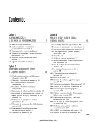 Capítulo 1
OBJETIVOS ANALÍTICOS, O:
LO QUE HACEN LOS QUÍMICOS ANALÍTICOS 1
1.1 ¿Qué es la ciencia analítica?, 1
1.2 Análisis cualitativo y cuantitativo:
¿a qué se refiere cada uno?, 2
1.3 Comencemos: los procesos analíticos, 5
1.4 Validación de un método: ¡se debe demostrar
que funciona!, 14
1.5 Intervalo: ¿de qué tamaño debe ser la
muestra?, 14
1.6 Algunos sitios útiles en la red, 15
Capítulo 2
HERRAMIENTAS Y OPERACIONES BÁSICAS
DE LA QUÍMICA ANALÍTICA 20
2.1 Cuaderno de anotaciones del laboratorio:
el registro crítico, 20
2.2 Materiales y reactivos de laboratorio, 23
2.3 La balanza analítica: herramienta
indispensable, 24
2.4 Cristalería volumétrica: también es
indispensable, 32
2.5 Preparación de soluciones básicas estándar, 43
2.6 Preparación de soluciones ácidas estándar, 44
2.7 Otros aparatos. Manejo y tratamiento de las
muestras, 44
2.8 Calcinación de precipitados. Análisis
gravimétrico, 51
2.9 Obtención de la muestra. ¿Es sólida, líquida o
gaseosa?, 52
2.10 Operaciones de secado y preparación
de una solución del analito, 53
2.11 Seguridad de laboratorio, 60
Capítulo 3
MANEJO DE DATOS Y HOJAS DE CÁLCULO
EN QUÍMICA ANALÍTICA 65
3.1 Exactitud y precisión: hay diferencia, 65
3.2 Los errores determinados son sistemáticos, 66
3.3 Los errores indeterminados son aleatorios, 67
3.4 Cifras significativas: ¿cuántos números
se necesitan?, 68
3.5 Redondeo, 73
3.6 Modos de expresar la exactitud, 73
3.7 Desviación estándar: la operación estadística
más importante, 74
3.8 Uso de las hojas de cálculo en química
analítica, 78
3.9 La propagación de errores no sólo es
aditiva, 82
3.10 Cifras significativas y propagación
del error, 88
3.11 Gráficas de control, 89
3.12 El límite de confianza. ¿Qué tan seguro
se está?, 90
3.13 Pruebas de significancia. ¿Hay diferencia?, 92
3.14 Rechazo de un resultado: la prueba Q, 98
3.15 Estadística para conjuntos pequeños
de datos, 100
3.16 Mínimos cuadrados lineales. Cómo graficar
la línea recta correcta, 102
3.17 Coeficiente de correlación y coeficiente
de determinación, 106
3.18 Uso de hojas de cálculo para graficar curvas
de calibración, 107
3.19 Pendiente, intersección y coeficiente
de determinación, 109
3.20 LINEST para estadísticas adicionales, 110
3.21 Paquetes de software de estadística, 111
Contenido
xvii
00Christian(i-xxiv)prelim.indd xvii
00Christian(i-xxiv)prelim.indd xvii 9/12/08 13:49:16
9/12/08 13:49:16
www.FreeLibros.me
 