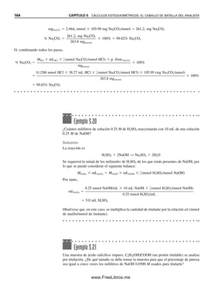 Se pueden calcular fácilmente los miliequivalentes de una sustancia a partir de su
peso en miligramos, como sigue (de manera similar a la forma en que se calcularon los
milimoles):
meq 
mg

peso eq (mg/meq)

mg

p. fórm (mg/mmol)/n (meq/mmol)
(5.16)
n  carga del ion
El peso equivalente del Na
es 23.0 (mg/mmol)/1 (meq/mmol)  23.0 mg/meq. El peso
equivalente del Ca2
es 40.1 (mg/mmol)/2 (meq/mmol)  20.0 mg/meq.
Ejemplo 5.17
La concentración de ion zinc en suero sanguíneo es alrededor de 1 ppm. Expresar esto
como meq/L.
Solución
1 ppm  1 g/mL  1 mg/L
El peso equivalente de Zn2
es 65.4 (mg/mmol)/2(meq/mmol)  32.7 mg/meq. Por
tanto,
1 mg Zn/L

32.7 mg/meq
 3.06  102
meq/L Zn
Esta unidad se usa realmente para los componentes electrolíticos principales, como se
muestra en la tabla 5.3, más que para los componentes traza, como en este ejemplo.
REPORTE DE CONCENTRACIONES COMO DIFERENTES
ESPECIES QUÍMICAS
Hasta este punto ha quedado más o menos implícito que el analito se determina en la forma
en que existe o para la cual se quieren reportar los resultados. Sin embargo, a menudo esto
no es verdad. Por ejemplo, en el análisis de contenido de hierro de un mineral se puede
determinar el hierro en forma de Fe2O3 y luego reportarlo como % Fe, o se puede deter-
minar el hierro en forma de Fe2
(por ejemplo, por titulación) y reportarlo como % Fe2O3.
Esto es perfectamente correcto mientras se conozca la relación entre lo que se mide y lo
que se desea. Por tanto, si se determina el contenido de calcio en agua, es probable que
se quiera reportar en partes por millón (mg/L) de CaCO3 (ésta es la forma típica de expre-
sar la dureza del agua). Se sabe que cada gramo de Ca2
es equivalente a (o podría con-
vertirse en) peso fórmula CaCO3/peso fórmula Ca2
gramos de CaCO3. Es decir, multipli-
cando los miligramos de Ca2
determinados por 100.09/40.08 se obtendría el número
equivalente de miligramos de CaCO3. El calcio no tiene por qué existir en esta forma (se
puede incluso ignorar en qué forma existe); simplemente se ha calculado el peso que po-
dría existir y se reporta el resultado como si existiese. Las operaciones específicas nece-
sarias para calcular el peso del componente que se desea se describen más adelante.
En este punto se deben mencionar algunos de los diferentes criterios de peso que se
usan para expresar los resultados con tejidos biológicos y sólidos. La muestra se puede
pesar en una de tres formas físicas: húmeda, seca o incinerada. Esto se puede aplicar
también a fluidos, aunque suele emplearse el volumen del fluido. El peso húmedo se toma
con la muestra fresca, sin tratar. El peso seco se toma después de haber secado la muestra
Los resultados se pueden expre-
sar en cualquier forma del ana-
lito.
La dureza del agua debida al
ion calcio se expresa en ppm de
CaCO3.
5.3 EXPRESIONES DE RESULTADOS ANALÍTICOS: HAY MUCHAS FORMAS 157
05Christian(141-188).indd 157
05Christian(141-188).indd 157 9/12/08 13:56:06
9/12/08 13:56:06
www.FreeLibros.me
 