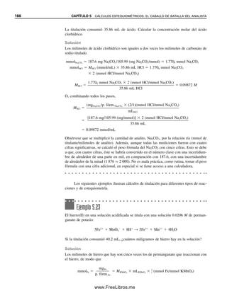 SOLUCIONES ESTÁNDAR: HAY DIFERENTES CLASES
Una solución estándar se prepara disolviendo una cantidad pesada con gran exactitud de
un material de alta pureza que se llama estándar primario y diluyendo hasta un volumen
conocido con exactitud en un matraz volumétrico. Ahora bien, si el material no es lo su-
ficientemente puro, se prepara una solución para dar aproximadamente la concentración
deseada y ésta se estandariza mediante una titulación con una cantidad pesada de un
estándar primario. Por ejemplo, el hidróxido de sodio no es lo suficientemente puro como
para preparar directamente una solución estándar. Por tanto, se estandariza titulando un
ácido estándar primario, como ftalato ácido de potasio (KHP). El ftalato ácido de potasio
es un sólido que se puede pesar con exactitud. Los cálculos de estandarización se comen-
tan más adelante.
Un estándar primario debe cumplir los siguientes requisitos:
4. Debe haber un cambio notable en alguna propiedad de la solución cuando se
termina la reacción. Puede ser un cambio en el color de la solución o en alguna
propiedad eléctrica u otra propiedad física de la solución. En la titulación de
ácido acético con hidróxido de sodio hay un notable aumento del pH de la solu-
ción cuando la reacción termina. Por lo regular se provoca un cambio de color
mediante la adición de un indicador, cuyo color depende de las propiedades de
la solución, por ejemplo, el pH.
5. El punto en el que se agrega una cantidad equivalente o estequiométrica de titu-
lante se llama punto de equivalencia. El punto en el que se observa que la re-
acción terminó se llama punto final; es decir, cuando se detecta un cambio en
alguna propiedad de la solución. El punto final debe coincidir con el punto de
equivalencia, o debe estar a un intervalo reproducible de éste.
6. La reacción debe ser cuantitativa. Es decir, el equilibrio de la reacción debe
estar sesgado a la derecha, de modo que ocurra un cambio suficientemente nítido
en el punto final para obtener la exactitud deseada. Si el equilibrio no está lo
suficientemente a la derecha, entonces habrá cambio gradual en la propiedad que
marca el punto final (por ejemplo, el pH), y esto será difícil de detectar con
precisión.
1. Debe ser 100.00% puro, aunque es tolerable una impureza de 0.01 a 0.02% si se
conoce con exactitud.
2. Debe ser estable a las temperaturas de secado, y debe ser estable indefinidamen-
te a temperatura de laboratorio. El estándar primario siempre se seca antes de
pesarlo.3
3. Debe ser fácilmente disponible y razonablemente económico.
4. Aunque no es necesario, es deseable que tenga un peso fórmula elevado. Esto es
con objeto de que se tenga que pesar una cantidad relativamente grande para que
sea suficiente para titular. El error relativo al pesar una cantidad mayor de ma-
terial será menor que para una cantidad pequeña.
5. Si se va a usar para titulación, debe tener las propiedades necesarias para la ti-
tulación antes mencionadas. En particular, el equilibrio de la reacción debe ubi-
carse muy a la derecha, de manera que se obtenga un punto final muy nítido.
3
Hay unas cuantas excepciones cuando el estándar primario es un hidrato.
El punto de equivalencia es el
final teórico de la titulación, en
el que el número de moles 
número de moles. El punto final
es el final observado de la titu-
lación.
Una solución estandarizada por
titulación con un estándar pri-
mario es en sí misma un están-
dar secundario. Será menos
exacta que un estándar primario,
debido a los errores en las titu-
laciones.
Un alto peso fórmula significa
que se debe tomar un peso ma-
yor para un número dado de
moles. Esto reduce el error de
pesada.
5.4 ANÁLISIS VOLUMÉTRICO: ¿CÓMO SE HACEN LOS CÁLCULOS ESTEQUIOMÉTRICOS? 159
05Christian(141-188).indd 159
05Christian(141-188).indd 159 9/12/08 13:56:07
9/12/08 13:56:07
www.FreeLibros.me
 