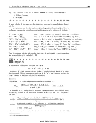 160 CAPÍTULO 5 CÁLCULOS ESTEQUIOMÉTRICOS: EL CABALLO DE BATALLA DEL ANALISTA
CLASIFICACIÓN DE LOS MÉTODOS VOLUMÉTRICOS.
¿CUÁNTAS CLASES HAY?
Hay cuatro clases generales de métodos volumétricos o titulométricos.
1. Ácido-base. Muchos compuestos, tanto inorgánicos como orgánicos, son ácidos o
bases y se pueden titular con una solución estándar de una base fuerte o un ácido
fuerte. Los puntos finales de estas titulaciones son fáciles de detectar, ya sea por
medio de un indicador o mediante seguimiento del cambio de pH con un medidor
de pH. La acidez y la basicidad de muchos ácidos y bases orgánicos se pueden
acentuar titulando en un disolvente no acuoso. El resultado es un punto final más
nítido, y los ácidos y bases más débiles se pueden titular de esta manera.
2. Precipitación. En el caso de precipitación, el titulante forma un producto insoluble
con el analito. Un ejemplo es la titulación de ion cloruro con solución de nitrato de
plata para formar precipitado de cloruro de plata. De nuevo, se pueden usar indica-
dores para detectar el punto final, o se puede monitorear eléctricamente el potencial
de la solución.
3. Complejométrico. En las titulaciones complejométricas el titulante es un reactivo que
forma un complejo soluble en agua con el analito, un ion metálico. El titulante a
menudo es un agente quelante.4
También se puede llevar a cabo la titulación inversa.
El ácido etilendiaminotetraacético (EDTA) es uno de los agentes quelantes más úti-
les usados para titulación. Reacciona con un gran número de elementos, y las reac-
ciones se pueden controlar por ajuste del pH. Se pueden usar indicadores para formar
un complejo altamente colorido con el ion metálico.
4. Reducción-oxidación. Estas titulaciones “redox” consisten en la titulación de un
agente oxidante con un agente reductor, o viceversa. Un agente oxidante gana elec-
trones, y un agente reductor cede electrones en la reacción entre ambos. Debe haber
una diferencia suficientemente grande entre las capacidades oxidantes y reductoras
de estos agentes para que la reacción llegue a su culminación y dé un punto final
nítido; es decir, uno debe ser un agente oxidante bastante fuerte (tendencia elevada
a ganar electrones), y el otro un agente reductor bastante fuerte (tendencia elevada a
perder electrones). Se pueden usar indicadores adecuados para estas titulaciones, o
se pueden emplear diversos medios electrométricos para detectar el punto final.
Estos diferentes tipos de titulaciones y los medios de detectar los puntos finales se
tratarán por separado en capítulos subsiguientes.
5.5 Cálculos volumétricos. Uso de la molaridad
Se usará la molaridad en la mayor parte del texto para cálculos volumétricos. Sin embargo,
otra unidad de concentración útil para cálculos volumétricos es la normalidad, que usa el
concepto de equivalentes y pesos equivalentes en vez de moles y pesos de fórmula. La
concentración normal depende de la reacción en particular, y ésta se debe especificar.
Algunos instructores prefieren introducir el concepto de normalidad, y es probable que los
estudiantes lo encuentren en libros de referencia. Por tanto, se da un repaso de equivalen-
cia y normalidad después de la explicación de los cálculos que usan molaridad.
4
Un agente quelante (el término se deriva de la palabra griega que significa garra) es un tipo de agente complejante
que contiene dos o más grupos capaces de formar un complejo con un ion metálico. El EDTA posee seis de estos
grupos.
05Christian(141-188).indd 160
05Christian(141-188).indd 160 9/12/08 13:56:07
9/12/08 13:56:07
www.FreeLibros.me
 