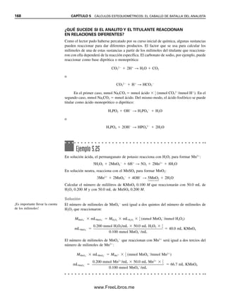 En este capítulo se han revisado algunas de las formas de expresar concentraciones.
Los conceptos básicos se resumen en seguida.
Moles 
g

p. fórm. (g/mol)
Milimoles 
mg

p. fórm. (mg/mmol)
(5.17)
Concentración molar  M 
mol

L
M 
mmol

mL
(5.18)
Reordenando estas ecuaciones, se obtienen las expresiones para calcular otras canti-
dades.
M (mol/L)  L  mol M (mmol/mL)  mL  mmol (5.19)
g  mol  p. fórm. (g/mol) mg  mmol  p. fórm. (mg/mmol) (5.20)
g  M (mol/L)  L  p. fórm. (g/mol) (5.21)
mg  M (mmol/mL)  mL  p. fórm. (mg/mmol)
En las titulaciones por lo regular se trabaja con cantidades en milimoles (mmol) y en
mililitros (mL). Por tanto, las ecuaciones del lado derecho son más útiles. Obsérvese que
la expresión para el peso fórmula contiene el mismo valor numérico, ya sea que esté en
g/mol o mg/mmol. Obsérvese también que se debe tener cuidado al utilizar cantidades
“mili” (milimoles, miligramos, mililitros). El uso incorrecto podría dar por resultado erro-
res de cálculo de mil veces.
Si se necesitan 25.0 mL de AgNO3 0.100 M para titular una muestra que contiene
cloruro de sodio, la reacción es
Cl
 Ag
→ A

g

C

l

Como Ag
y Cl
reaccionan sobre una base molar 1:1, el número de milimoles de Cl
es
igual al número de milimoles de Ag
que se requiere para la titulación. Se pueden calcu-
lar los miligramos de NaCl como sigue:
mmolNaCl  mLAgNO3
 MAgNO3
 25.0 mL  0.100 (mmol/mL)  2.50 mmol
mgNaCl  mmol  p. fórm.NaCl
 2.50 mmol  58.44 mg/mmol  146 mg
Se puede calcular el porcentaje del analito A que reacciona en base molar 1:1 con el titu-
lante usando la siguiente fórmula general:
% A  fracciónanalito  100% 
mganalito

mgmuestra
 100%

mmol  p. fórm.analito(mg/mmol)

mgmuestra
 100% (5.22)

Mtitulante (mmol/mL)  mLtitulante  p. fórm.analito (mg/mmol)

mgmuestra
 100%
Obsérvese que este cálculo es un resumen de los pasos individuales de cálculo para llegar
a la fracción de analito en la muestra usando un análisis dimensional correcto. Se debe
usar en ese sentido en vez de simplemente memorizar una fórmula.
Es importante aprender bien es-
tas relaciones. Son la base de
todos los cálculos volumétricos,
de la preparación de soluciones
y de las diluciones. ¡Piense
correctamente en las unidades!
Para reacciones 1:1, mmolanalito
 mmoltitulante.
¡Piense correctamente en las
unidades!
5.5 CÁLCULOS VOLUMÉTRICOS. USO DE LA MOLARIDAD 161
05Christian(141-188).indd 161
05Christian(141-188).indd 161 9/12/08 13:56:08
9/12/08 13:56:08
www.FreeLibros.me
 