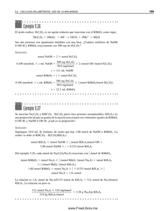 162 CAPÍTULO 5 CÁLCULOS ESTEQUIOMÉTRICOS: EL CABALLO DE BATALLA DEL ANALISTA
Ejemplo 5.18
Una muestra de 0.4671 g que contiene bicarbonato de sodio se disolvió y se tituló con una
solución estándar de ácido clorhídrico 0.1067 M, consumiendo 40.72 mL. La reacción es
HCO3

 H
→ H2O  CO2
Calcular el porcentaje de bicarbonato de sodio en la muestra.
Solución
Los milimoles de bicarbonato de sodio son igual a los milimoles de ácido usados para
titularlos, ya que reaccionan en una relación 1:1.
mmolHCl  0.1067 mmol/mL  40.72 mL  4.3448 mmolHCl  mmol NaHCO3
(Se llevan cifras extra, por lo que se obtiene un resultado idéntico al de todos los pasos
juntos, como se ve adelante.)
mgNaHCO3
 4.3448 mmol  84.01 mg/mmol  365.01 mg NaHCO3
% NaHCO3 
365.01 mg NaHCO3

467.1 mgmuestra
 100%  78.14% NaHCO3
o, combinando todos los pasos,
% NaHCO3 
MHCl  mLHCl  p. fórmNaHCO3

mgmuestra
 100%

0.1067 mmol HCl/mL  40.72 mL HCl  84.01 mg NaHCO3/mmol

467.1 mg
 100%
 78.14% NaHCO3
Cuando la reacción no es 1:1, se
usa un factor de conversión para
igualar los moles de analito y ti-
tulante.
ALGUNAS COSAS ÚTILES QUE CONVIENE SABER CUANDO
SE EFECTÚAN CÁLCULOS DE MOLARIDAD
Muchas sustancias no reaccionan en base molar 1:1, de modo que el sencillo cálculo del
ejemplo anterior no se puede aplicar a todas las reacciones. Sin embargo, es posible escri-
bir una fórmula generalizada para los cálculos, aplicable a todas las reacciones, basada en
la ecuación balanceada para las reacciones.
Considérese la reacción general
aA  tT → P (5.23)
donde A es el analito, T es el titulante, y ambos reaccionan en la relación a/t para dar
productos P. Entonces, expresando las unidades y usando el análisis dimensional,
mmolA  mmolT 
a

t
(mmol A/mmol T) (5.24)
mmolA  MT (mmol/mL)  mLT 
a

t
(mmol A/mmol T) (5.25)
¡Aún se debe seguir pensando
correctamente en las unidades!
Se ha agregado mmolanalito/
mmoltitulante.
05Christian(141-188).indd 162
05Christian(141-188).indd 162 9/12/08 13:56:08
9/12/08 13:56:08
www.FreeLibros.me
 