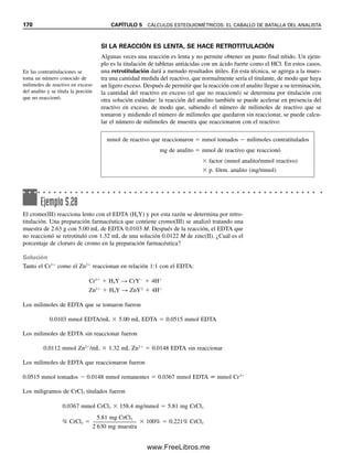 mgA  mmolA  p. fórm.A (mg/mmol) (5.26)
mgA  MT (mmol/mL)  mLT 
a

t (mmol A/mmol T)
 p. fórm.A (mg/mmol) (5.27)
Obsérvese que el factor a/t sirve para igualar el analito y el titulante. Para evitar un error
al configurar el factor, resulta útil recordar que cuando se calcula la cantidad de analito se
debe multiplicar la cantidad de titulante por la relación a/t (a aparece primero). De manera
inversa, si se está calculando la cantidad de titulante (por ejemplo, molaridad) a partir de
una cantidad conocida de analito titulada, se debe multiplicar la cantidad de analito por la
relación t/a (t aparece primero). Por supuesto, la mejor manera de determinar la relación
correcta es hacer siempre un análisis dimensional para obtener las unidades correctas.
De igual manera a como se derivó la ecuación 5.22, se pueden seguir las etapas para
llegar a una expresión general con la que se pueda calcular el porcentaje del analito A en
una muestra determinada por medio de la titulación de una muestra de peso conocido
con una solución estándar del titulante T:
% A  fracciónanalito  100% 
mganalito

mgmuestra
 100%

mmoltitulante  (a/t)(mmolanalito/mmoltitulante)  p. fórm.analito (mg/mmol)

mgmuestra
 100%

Mtitulante (mmol/mL)  mLtitulante  (a/t)(mmolanalito/mmoltitulante)  p. fórm.analito (mg/mmol)

mgmuestra
 100%
(5.28)
De nuevo, obsérvese que simplemente se usa análisis dimensional; es decir, se realizan
cálculos por pasos en los que las unidades se cancelan para dar las unidades deseadas. En
este procedimiento general, el análisis dimensional incluye el factor estequiométrico a/t
que convierte milimoles de titulante en un número equivalente de milimoles de analito
titulado.
Ejemplo 5.19
Se analiza una muestra de 0.2638 g de carbonato de sodio comercial por titulación del
carbonato de sodio con la solución estándar de ácido clorhídrico 0.1288 M, que consume
38.27 mL. La reacción es
CO3
2
 2H
→ H2O  CO2
Calcular el porcentaje de carbonato de sodio en la muestra.
Solución
Los milimoles de carbonato de sodio son iguales a la mitad de los milimoles de ácido
usado para titularlo, ya que reaccionan en una relación 1:2 (a/t  
1
2
 ).
mmolHCl  0.1288 mmol/mL  38.27 mL  4.929 mmol HCl
mmolNaCO3
 4.929 mmol HCl  
1
2
 (mmol Na2CO3/mmol HCl)  2.4645 mmol Na2CO3
5.5 CÁLCULOS VOLUMÉTRICOS. USO DE LA MOLARIDAD 163
05Christian(141-188).indd 163
05Christian(141-188).indd 163 9/12/08 13:56:09
9/12/08 13:56:09
www.FreeLibros.me
 