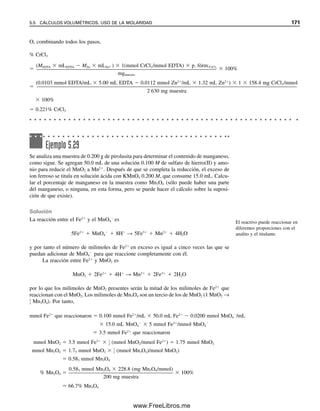 164 CAPÍTULO 5 CÁLCULOS ESTEQUIOMÉTRICOS: EL CABALLO DE BATALLA DEL ANALISTA
mgNa2CO3
 2.4645 mmol  105.99 mg Na2CO3/mmol  261.21 mg Na2CO3
% Na2CO3 
261.21 mg Na2CO3

263.8 mgmuestra
 100%  99.02% Na2CO3
O, combinando todos los pasos,
% Na2CO3 
MHCl  mLHCl  
1
2
 (mmol Na2CO3/mmol HCl)  p. fórm.Na2CO3

mgmuestra
 100%

0.1288 mmol HCl  38.27 mL HCl  
1
2
 (mmol Na2CO3/mmol HCl)  105.99 (mg Na2CO3/mmol)

263.8 mgmuestra
 100%
 99.02% Na2CO3
Ejemplo 5.20
¿Cuántos mililitros de solución 0.25 M de H2SO4 reaccionarán con 10 mL de una solución
0.25 M de NaOH?
Solución
La reacción es
H2SO4  2NaOH → Na2SO4  2H2O
Se requerirá la mitad de los milimoles de H2SO4 de los que están presentes de NaOH, por
lo que se puede considerar el siguiente balance:
MH2SO4
 mLH2SO4
 MNaOH  mLNaOH  
1
2
 (mmol H2SO4/mmol NaOH)
Por tanto,
mLH2SO4

0.25 mmol NaOH/mL  10 mL NaOH  
1
2
 (mmol H2SO4/mmol NaOH)

0.25 mmol H2SO4/mL
 5.0 mL H2SO4
Obsérvese que, en este caso, se multiplica la cantidad de titulante por la relación a/t (mmol
de analito/mmol de titulante).
Ejemplo 5.21
Una muestra de ácido salicílico impuro, C6H4(OH)COOH (un protón titulable) se analiza
por titulación. ¿De qué tamaño se debe tomar la muestra para que el porcentaje de pureza
sea igual a cinco veces los mililitros de NaOH 0.0500 M usados para titularla?
05Christian(141-188).indd 164
05Christian(141-188).indd 164 9/12/08 13:56:09
9/12/08 13:56:09
www.FreeLibros.me
 