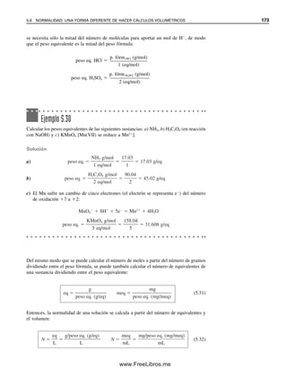 166 CAPÍTULO 5 CÁLCULOS ESTEQUIOMÉTRICOS: EL CABALLO DE BATALLA DEL ANALISTA
La titulación consumió 35.86 mL de ácido. Calcular la concentración molar del ácido
clorhídrico.
Solución
Los milimoles de ácido clorhídrico son iguales a dos veces los milimoles de carbonato de
sodio titulado.
mmolNa2CO3
 187.6 mg Na2CO3/105.99 (mg Na2CO3/mmol)  1.7700 mmol Na2CO3
mmolHCl  MHCl (mmol/mL)  35.86 mL HCl  1.7700 mmol Na2CO3
 2 (mmol HCl/mmol Na2CO3)
MHCl 
1.7700 mmol Na2CO3  2 (mmol HCl/mmol Na2CO3)

35.86 mL HCl
 0.09872 M
O, combinando todos los pasos,
MHCl 
(mgNa2CO3
/p. fórm.Na2CO3
 (2/1)(mmol HCl/mmol Na2CO3)

mLHCl

[187.6 mg/105.99 (mg/mmol)]  2 (mmol HCl/mmol Na2CO3)

35.86 mL
 0.09872 mmol/mL
Obsérvese que se multiplicó la cantidad de analito, Na2CO3, por la relación t/a (mmol de
titulante/milimoles de analito). Además, aunque todas las mediciones fueron con cuatro
cifras significativas, se calculó el peso fórmula del Na2CO3 con cinco cifras. Esto se debe
a que, con cuatro cifras, éste se habría convertido en el número clave con una incertidum-
bre de alrededor de una parte en mil, en comparación con 187.6, con una incertidumbre
de alrededor de la mitad (1 876 ≈ 2 000). No es mala práctica, como rutina, tomar el peso
fórmula con una cifra adicional, en especial si se tiene acceso a una calculadora.
Ejemplo 5.23
El hierro(II) en una solución acidificada se titula con una solución 0.0206 M de perman-
ganato de potasio:
5Fe2
 MnO4

 8H
→ 5Fe3
 Mn2
 4H2O
Si la titulación consumió 40.2 mL, ¿cuántos miligramos de hierro hay en la solución?
Solución
Los milimoles de hierro que hay son cinco veces los de permanganato que reaccionan con
el hierro, de modo que
mmolFe 
mgFe

p. fórm.Fe
 MKMnO4
 mLKMnO4
 5
1 (mmol Fe/mmol KMnO4)
Los siguientes ejemplos ilustran cálculos de titulación para diferentes tipos de reac-
ciones y de estequiometría.
05Christian(141-188).indd 166
05Christian(141-188).indd 166 9/12/08 13:56:10
9/12/08 13:56:10
www.FreeLibros.me
 