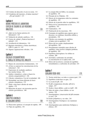 3.22 Límites de detección: el cero no existe, 111
3.23 Estadística del muestreo. ¿Cuántas muestras?
¿De qué tamaño?, 113
Capítulo 4
BUENAS PRÁCTICAS DE LABORATORIO:
CERTEZA DE CALIDAD DE LAS MEDICIONES
ANALÍTICAS 124
4.1 ¿Qué son las buenas prácticas de
laboratorio?, 125
4.2 Validación de métodos analíticos, 126
4.3 Certeza de calidad. ¿Todavía funciona el
método?, 133
4.4 Acreditación de laboratorios, 134
4.5 Registros electrónicos y firmas electrónicas:
CFR 21, parte 11, 135
4.6 Algunas organizaciones oficiales, 136
Capítulo 5
CÁLCULOS ESTEQUIOMÉTRICOS:
EL CABALLO DE BATALLA DEL ANALISTA 141
5.1 Repaso de conocimientos fundamentales, 141
5.2 ¿Cómo se expresan las concentraciones de las
soluciones?, 144
5.3 Expresiones de resultados analíticos:
hay muchas formas, 152
5.4 Análisis volumétrico: ¿cómo se hacen los
cálculos estequiométricos?, 158
5.5 Cálculos volumétricos. Uso de la molaridad, 160
5.6 Normalidad: una forma diferente de hacer
cálculos volumétricos, 172
5.7 Título: cómo hacer cálculos de rutina
rápidos, 179
5.8 Relaciones de pesos: son necesarias para los
cálculos gravimétricos, 180
Capítulo 6
CONCEPTOS GENERALES
DE EQUILIBRIO QUÍMICO 189
6.1 Reacciones químicas: el concepto de rapidez, 189
6.2 Tipos de equilibrio, 191
6.3 La energía libre de Gibbs y la constante
de equilibrio, 191
6.4 Principio de Le Châtelier, 192
6.5 Efectos de la temperatura sobre las constantes
de equilibrio, 193
6.6 Efectos de la presión sobre los equilibrios, 193
6.7 Efecto de las concentraciones en los
equilibrios, 193
6.8 Catalizadores, 193
6.9 Finalización de las reacciones, 194
6.10 Constantes de equilibrio para especies que se
disocian o se combinan: electrólitos débiles y
precipitados, 194
6.11 Cálculos con constantes de equilibrio.
¿Cuánto está en equilibrio?, 195
6.12 Efecto del ion común: desplazamiento
del equilibrio, 202
6.13 Procedimiento sistemático para cálculos de
equilibrio: cómo resolver cualquier problema
de equilibrio, 203
6.14 Equilibrios heterogéneos: los sólidos no
cuentan, 209
6.15 Actividad y coeficientes de actividad:
la concentración no lo explica todo, 210
6.16 Efecto del ion diverso: constante de equilibrio
termodinámico y coeficientes de actividad, 214
Capítulo 7
EQUILIBRIO ÁCIDO-BASE 219
7.1 Teorías ácido-base: no todas se crearon igual, 219
7.2 Equilibrios ácido-base en agua, 221
7.3 La escala de pH, 224
7.4 El pH a temperaturas elevadas: pH de la
sangre, 227
7.5 Ácidos y bases débiles: ¿cuál es el pH?, 228
7.6 Sales de ácidos y bases débiles: no son
neutras, 230
7.7 Amortiguadores: conservación del pH constante
(o casi), 234
7.8 Ácidos polipróticos y sus sales, 241
7.9 Amortiguadores fisiológicos: nos mantienen
vivos, 251
7.10 Amortiguadores para mediciones biológicas y
clínicas, 253
xviii CONTENIDO
00Christian(i-xxiv)prelim.indd xviii
00Christian(i-xxiv)prelim.indd xviii 9/12/08 13:49:17
9/12/08 13:49:17
www.FreeLibros.me
 