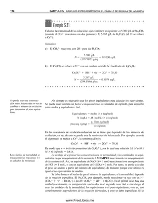 mgFe  0.0206 mmol KMnO4/mL  40.2 mL KMnO4  5 (mmol Fe/mmol MnO4

)
 55.8 mg Fe/mmol
 231 mg Fe
Ejemplo 5.24
Se determina el aluminio por titulación con EDTA:
Al3
 H2Y2
→ AlY
 2H
Una muestra de 1.00 g consume 20.5 mL de EDTA para la titulación. El EDTA se estan-
darizó titulando 25.0 mL de una solución 0.100 M de CaCl2, que consumió 30.0 mL de
EDTA. Calcular el porcentaje de Al2O3 en la muestra.
Solución
Como el Ca2
y el EDTA reaccionan en una relación molar de 1:1.
MEDTA 
0.100 mmol CaCl2/mL  25.0 mL CaCl2

30.0 mL EDTA
 0.0833 mmol/mL
Los milimoles de Al3
son iguales a los milimoles EDTA usados en la titulación de la mues-
tra, pero hay la mitad de este número de milimoles de Al2O3 (ya que 1 Al3
→ 1
2 Al2O3).
Por tanto,
% Al2O3 
MEDTA  mLEDTA  1
2 (mmol Al2O3/mmol EDTA)  p. fórm.Al2O3

mgmuestra
 100%
% Al2O3 
0.0833 mmol EDTA/mL  20.5 mL EDTA  1
2  101.96 mg Al2O3/mmol

1 000 mg muestra
 100%  8.71% Al2O3
5
H4Y  EDTA en la última ecuación.
Se usan cálculos de este tipo para las titulaciones redox que se describirán en el capí-
tulo 14.
La siguiente es una lista de reacciones típicas de precipitación y complejométricas, y
los factores para calcular los miligramos de analito a partir de los milimoles de titulante.5
Estas fórmulas son cálculos útiles con las titulaciones de precipitación y complejométricas
que se describirán en los capítulos 8 y 11.
Cl
 Ag
→ A

g

C

l

mgCl  MAg  mLAg  1 (mmol Cl
/mmol Ag
)  p. fórm.Cl
2Cl
 Pb2
→ PbCl2 mgCl  MPb
2  mLPb
2  2 (mmol Cl
/mmol Pb2
)  p. fórm.Cl
PO4
3
 3Ag
→ A

g

3

P

O

4

mgPO4
3  MAg  mLAg  1
3 (mmol PO4
3
/mmol Ag
)  p. fórm.PO4
3
2CN
 Ag
→ Ag(CN)2

mgCN  MAg  mLAg  2 (mmol CN
/mmol Ag
)  p. fórm.CN
2CN
 2Ag
→A

g

[

A

g

(

C

N

)

2

]

mgCN  MAg  mLAg  1 (mmol CN
/mmol Ag
)  p. fórm.CN
Ba2
 SO4
2
→ B

a

S

O

4

mgBa2  MSO4
2  1 (mmol Ba2
/mmol SO4
2
)  p. fórm.Ba2
Ca2
 H2Y2
→ CaY2
 2H
mgCa2  MEDTA  1 (mmol Ca2
/mmol EDTA)  p. fórm.Ca2
5.5 CÁLCULOS VOLUMÉTRICOS. USO DE LA MOLARIDAD 167
05Christian(141-188).indd 167
05Christian(141-188).indd 167 9/12/08 13:56:11
9/12/08 13:56:11
www.FreeLibros.me
 