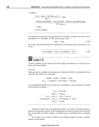 Ejemplo 5.26
El ácido oxálico, H2C2O4, es un agente reductor que reacciona con el KMnO4 como sigue:
5H2C2O4  2MnO4

 6H
→ 10CO2  2Mn2
 8H2O
Sus dos protones son igualmente titulables con una base. ¿Cuántos mililitros de NaOH
0.100 M y KMnO4 reaccionarán con 500 mg de H2C2O4?
Solución
mmol NaOH  2  mmol H2C2O4
0.100 mmol/mL  x mL NaOH 
500 mg H2C2O4

90.0 mg/mmol
 2 (mmol OH
/mmol H2C2O4)
x  111 mL NaOH
mmol KMnO4  2
5  mmol H2C2O4
0.100 mmol/mL  x mL KMnO4 
500 mg H2C2O4

90.0 mg/mmol
 2
5 (mmol KMnO4/mmol H2C2O4)
x  22.2 mL KMnO4
Ejemplo 5.27
Se mezclan Na2C2O4 y KHC2O4  H2C2O4 puros (tres protones reemplazables, KH3A2) en
una proporción tal que un gramo de la mezcla reaccionará con volúmenes iguales de KMnO4
0.100 M, y NaOH 0.100 M. ¿Cuál es la proporción?
Solución
Supóngase 10.0 mL de titulante, de modo que hay 1.00 mmol de NaOH o KMnO4. La
acidez se debe al KHC2O4  H2C2O4(KH3A2):
mmol KH3A2  mmol NaOH  1
3 (mmol KH3A2/mmol OH
)
1.00 mmol NaOH  1
3  0.333 mmol KH3A2
Del ejemplo 5.26, cada mmol de Na2C2O4(Na2A) reacciona con 2
5 mmol de KMnO4.
mmol KMnO4  mmol Na2A  2
5 (mmol MnO4

/mmol Na2A)  mmol KH3A2
 4
5 (mmol MnO4

/mmol KH3A2)
1.00 mmol KMnO4  mmol Na2A  2
5  0.333 mmol KH3A2  4
5
mmol Na2A  1.83 mmol
La relación es 1.83 mmol de Na2A/0.333 mmol de KH3A2  5.50 mmol de Na2A/mmol
KH3A2. La relación en peso es
5.50 mmol Na2A  134 mg/mmol

218 kg KH3A2/mmol
 3.38 g Na2A/g KH3A2
5.5 CÁLCULOS VOLUMÉTRICOS. USO DE LA MOLARIDAD 169
05Christian(141-188).indd 169
05Christian(141-188).indd 169 9/12/08 13:56:12
9/12/08 13:56:12
www.FreeLibros.me
 