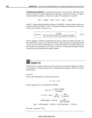 O, combinando todos los pasos,
% CrCl3

(MEDTA  mLEDTA  MZn  mLZn2)  1(mmol CrCl3/mmol EDTA)  p. fórm.CrCl3

mgmuestra
 100%

(0.0103 mmol EDTA/mL  5.00 mL EDTA  0.0112 mmol Zn2
/mL  1.32 mL Zn2
)  1  158.4 mg CrCl3/mmol

2 630 mg muestra
 100%
 0.221% CrCl3
Ejemplo 5.29
Se analiza una muestra de 0.200 g de pirolusita para determinar el contenido de manganeso,
como sigue. Se agregan 50.0 mL de una solución 0.100 M de sulfato de hierro(II) y amo-
nio para reducir el MnO2 a Mn2
. Después de que se completa la reducción, el exceso de
ion ferroso se titula en solución ácida con KMnO4 0.200 M, que consume 15.0 mL. Calcu-
lar el porcentaje de manganeso en la muestra como Mn3O4 (sólo puede haber una parte
del manganeso, o ninguna, en esta forma, pero se puede hacer el cálculo sobre la suposi-
ción de que existe).
Solución
La reacción entre el Fe2
y el MnO4

es
5Fe2
 MnO4

 8H
→ 5Fe3
 Mn2
 4H2O
y por tanto el número de milimoles de Fe2
en exceso es igual a cinco veces las que se
puedan adicionar de MnO4

para que reaccione completamente con él.
La reacción entre Fe2
y MnO2 es
MnO2  2Fe2
 4H
→ Mn2
 2Fe3
 2H2O
por lo que los milimoles de MnO2 presentes serán la mitad de los milimoles de Fe2
que
reaccionan con el MnO2. Los milimoles de Mn3O4 son un tercio de los de MnO2 (1 MnO2 →
1
3 Mn3O4). Por tanto,
 15.0 mL MnO4

 5 mmol Fe2
/mmol MnO4

 3.5 mmol Fe2
que reaccionaron
mmol MnO2  3.5 mmol Fe2
 1
2 (mmol MnO2/mmol Fe2
)  1.75 mmol MnO2
mmol Mn3O4  1.75 mmol MnO2  1
3 (mmol Mn3O4)/mmol MnO2)
 0.583 mmol Mn3O4
% Mn3O4 
0.583 mmol Mn3O4  228.8 (mg Mn3O4/mmol)

200 mg muestra
 100%
 66.7% Mn3O4
El reactivo puede reaccionar en
diferentes proporciones con el
analito y el titulante.
5.5 CÁLCULOS VOLUMÉTRICOS. USO DE LA MOLARIDAD 171
mmol Fe2
que reaccionaron  0.100 mmol Fe2
/mL  50.0 mL Fe2
 0.0200 mmol MnO4

/mL
05Christian(141-188).indd 171
05Christian(141-188).indd 171 9/12/08 13:56:13
9/12/08 13:56:13
www.FreeLibros.me
 