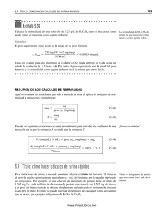172 CAPÍTULO 5 CÁLCULOS ESTEQUIOMÉTRICOS: EL CABALLO DE BATALLA DEL ANALISTA
O, combinando todos los pasos,
% Mn3O4  {[MFe2  mLFe2  MMnO4
  mLMnO4
  5(mmol Fe2
/mmol MnO4

)
 1
2 (mmol MnO2/mmol Fe2
)  1
3 (mmol Mn3O4/mmol MnO2)
 p. fórm.Mn3O4
]/mgmuestra}  100%

(0.100  50.0  0.0200  15.0  5)  1
2  1
3  228.8 mg/mmol

200
 100%
 66.7% Mn3O4
6
El concepto de equivalente y normalidad, aunque históricamente útil, no se usa tan ampliamente en la actualidad
para los cálculos como la molaridad. Estudiar esta sección si el instructor lo pide; de otra manera, se puede pasar
por alto.
5.6 Normalidad: una forma diferente de hacer cálculos
volumétricos6
Muchas sustancias no reaccionan con una proporción molar 1:1, de modo que soluciones
de igual concentración molar no reaccionarán en una proporción volumétrica de 1:1. Me-
diante la introducción de los conceptos de equivalentes y normalidad, se pueden hacer
cálculos en estos casos similares a los cálculos molares para las reacciones en relación
molar 1:1. Para hacerlo, se define una nueva unidad de concentración llamada normalidad.
El símbolo N significa normal, igual que M significa molar. La normalidad de una solución
es igual al número de equivalentes de sustancia por litro de solución:
(5.30)
donde meq significa miliequivalentes.
Los equivalentes se basan en el mismo concepto que las moles, pero el número de
equivalentes dependerá del número de unidades reaccionantes que suministra cada mo-
lécula o el número con el cual reacciona. Por ejemplo, si se tiene un mol de HCl, se tiene
un mol de H
para reaccionar como ácido. Por tanto, se tiene un equivalente de H
. Por
otro lado, si se tiene un mol de H2SO4, se tienen dos moles de la unidad reaccionante H
y dos equivalentes de H
. El número de equivalentes se puede calcular a partir del número
de moles por
eq  mol  núm. de unidades reaccionantes por molécula
meq  mmol  núm. de unidades reaccionantes por molécula
¿QUÉ ES EL PESO EQUIVALENTE?
El peso equivalente es el peso de una sustancia en gramos que aporta un mol de la unidad
reaccionante. Así, para el HCl, el peso equivalente es igual al peso fórmula. Para el H2SO4,
El número de unidades reaccio-
nantes dependerá de la reacción.
Con frecuencia varía en diferen-
tes reacciones de redox.
N
e
L
q m
m
e
l
q
05Christian(141-188).indd 172
05Christian(141-188).indd 172 9/12/08 13:56:13
9/12/08 13:56:13
www.FreeLibros.me
 