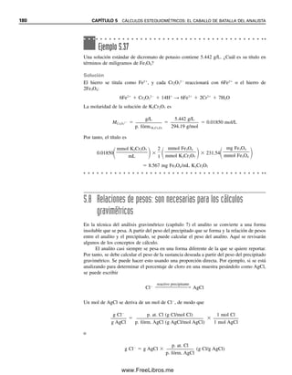 se necesita sólo la mitad del número de moléculas para aportar un mol de H
, de modo
que el peso equivalente es la mitad del peso fórmula:
peso eq. HCl 
p. fórm.HCl (g/mol)

1 (eq/mol)
peso eq. H2SO4 
p. fórm.H2SO4
(g/mol)

2 (eq/mol)
Ejemplo 5.30
Calcular los pesos equivalentes de las siguientes sustancias: a) NH3, b) H2C2O4 (en reacción
con NaOH) y c) KMnO4 [Mn(VII) se reduce a Mn2
].
Solución
a)
b)
c) El Mn sufre un cambio de cinco electrones (el electrón se representa e
) del número
de oxidación 7 a 2:
Del mismo modo que se puede calcular el número de moles a partir del número de gramos
dividiendo entre el peso fórmula, se puede también calcular el número de equivalentes de
una sustancia dividiendo entre el peso equivalente:
(5.31)
Entonces, la normalidad de una solución se calcula a partir del número de equivalentes y
el volumen:
(5.32)
peso eq.
N
1
H
e
3
q
g
/m
/m
o
o
l
l 17
1
.03
17.03 g/eq
peso eq.
H2C
2
2
e
O
q
4
/m
g/
o
m
l
ol 90
2
.04
45.02 g/eq
MnO4 8H 5e Mn2
4H2O
peso eq.
KM
5
n
e
O
q
4
/m
g
o
/m
l
ol 158
5
.04
31.608 g/eq
eq
peso eq.
g
(g/eq)
meq
peso eq. (
m
m
g
g/meq)
N
e
L
q g/peso eq.
L
(g/eq)
N
m
m
e
L
q mg/peso eq. (mg/meq)
mL
5.6 NORMALIDAD: UNA FORMA DIFERENTE DE HACER CÁLCULOS VOLUMÉTRICOS 173
05Christian(141-188).indd 173
05Christian(141-188).indd 173 9/12/08 13:56:14
9/12/08 13:56:14
www.FreeLibros.me
 