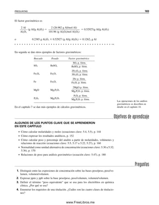 176 CAPÍTULO 5 CÁLCULOS ESTEQUIOMÉTRICOS: EL CABALLO DE BATALLA DEL ANALISTA
% NaHCO3

NHCl  mLHCl  (p. fórm.NaHCO3
/1)

mgmuestra
 100%

0.09350 meq HCl/mL  40.72 mL HCl  (84.01/1 mg NaHCO3/meq)

476.1 mgmuestra
 100%
 67.18% NaHCO3
También se puede usar un procedimiento similar a la ecuación 5.29 para calcular la
dilución necesaria para preparar cierta normalidad de una solución a partir de una solución
más concentrada, de manera similar a la dilución para la molaridad (véase el ejemplo
5.22).
En la tabla 5.4 se resume la relación entre unidades basadas en moles y unidades
basadas en equivalentes.
Ejemplo 5.33
¿Cuántos mililitros de una solución 0.25 M de H2SO4 reaccionará con 10 mL de una so-
lución 0.25 M de NaOH?
Solución
Dado que hay dos unidades reaccionantes por molécula de H2SO4, la normalidad de esta
solución será el doble de su molaridad:
2NaOH  H2SO4 → Na2SO4  2H2O
NH2SO4
 2 (eq/mol)  0.25 (mol/L)  0.50 eq/L
La normalidad del NaOH será la misma que su molaridad, ya que consumirá una unidad
reaccionante por molécula:
NNaOH  0.25 eq/L
meqH2SO4
 meqNaOH
NH2SO4
 mLH2SO4
 NNaOH  mLNaOH
 0.50 meq/mL  mLH2SO4
 0.25 meq/mL  10 mL
mLH2SO4
 5.0 mL
Es importante recordar que un equivalente de una sustancia siempre reaccionará con un
equivalente de su contraparte. Es útil reconocer que, como
meqA  meqB (5.38)
por lo que será posible calcular los volúmenes de dos soluciones que reaccionarán a tra-
vés de
NA (meq/mL)  mLA  NT (meq/mL)  mLT (5.39)
05Christian(141-188).indd 176
05Christian(141-188).indd 176 9/12/08 13:56:15
9/12/08 13:56:15
www.FreeLibros.me
 
