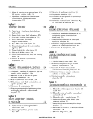 7.11 Efecto de ion diverso en ácidos y bases. K⬚
a y
K⬚
b: las sales cambian el pH, 254
7.12 Diagramas logarítmicos de concentración:
cómo visualizar grandes cambios de
concentración, 255
Capítulo 8
TITULACIONES ÁCIDO-BASE 266
8.1 Ácido fuerte y base fuerte: las titulaciones
fáciles, 266
8.2 Detección del punto final: indicadores, 270
8.3 Soluciones estándar ácidas y básicas, 272
8.4 Ácido débil contra base fuerte:
un poco menos sencillo, 272
8.5 Base débil contra ácido fuerte, 278
8.6 Titulación de carbonato de sodio: una base
diprótica, 279
8.7 Titulación de ácidos polipróticos, 281
8.8 Mezclas de ácidos o bases, 284
8.9 Titulación de aminoácidos: éstos son ácidos y
bases, 286
8.10 Análisis de Kjeldahl: determinación
de proteínas, 287
Capítulo 9
REACCIONES Y TITULACIONES COMPLEJOMÉTRICAS 294
9.1 Complejos y constantes de formación: ¿qué tan
estables son los complejos?, 294
9.2 Quelatos: EDTA, lo máximo en agentes
quelantes para metales, 297
9.3 Curvas de titulación metal-EDTA, 303
9.4 Detección del punto final: los indicadores son
agentes quelantes, 305
9.5 Otros usos de los complejos, 307
9.6 Fracción de especies disociadas en complejos
poliligandos: valores ␤, ¿cuánto de cada
especie?, 308
Capítulo 10
ANÁLISIS GRAVIMÉTRICO Y EQUILIBRIOS
DE PRECIPITACIÓN 313
10.1 Cómo realizar un análisis gravimétrico
satisfactorio, 313
10.2 Cálculos gravimétricos. ¿Cuánto analito
hay? 320
10.3 Ejemplos de análisis gravimétrico, 324
10.4 Precipitados orgánicos, 325
10.5 Equilibrios de precipitación: el producto de
solubilidad, 326
10.6 Efecto del ion diverso en la solubilidad: K⬚
ps y
los coeficientes de actividad, 332
Capítulo 11
REACCIONES DE PRECIPITACIÓN Y TITULACIONES 339
11.1 Efecto de la acidez en la solubilidad de los
precipitados: producto de solubilidad
condicional, 339
11.2 Procedimiento de balance de masas para
equilibrios múltiples, 341
11.3 Efecto del complejamiento en la solubilidad:
producto de solubilidad condicional, 345
11.4 Titulaciones de precipitación, 346
Capítulo 12
CELDAS ELECTROQUÍMICAS Y POTENCIALES
DE ELECTRODO 354
12.1 ¿Qué son las reacciones redox?, 354
12.2 Celdas electroquímicas: lo que usan los
químicos electroanalíticos, 355
12.3 Ecuación de Nernst: efectos de las
concentraciones sobre los potenciales, 361
12.4 Potencial formal: se usa para condiciones
definidas no estándar, 365
12.5 Limitaciones de los potenciales de
electrodo, 366
Capítulo 13
ELECTRODOS POTENCIOMÉTRICOS Y POTENCIOMETRÍA 369
13.1 Electrodos metálicos para medir el catión del
metal, 369
13.2 Electrodos metal-sal metálica para medir el
anión de la sal, 371
13.3 Electrodos redox y metales inertes, 373
13.4 Celdas voltaicas sin unión líquida: para
exactitud máxima, 374
13.5 Celdas voltaicas con unión líquida: el tipo
práctico, 375
13.6 Electrodos de referencia: el electrodo saturado
de calomel, 378
13.7 Medición del potencial, 380
CONTENIDO xix
00Christian(i-xxiv)prelim.indd xix
00Christian(i-xxiv)prelim.indd xix 9/12/08 13:49:17
9/12/08 13:49:17
www.FreeLibros.me
 