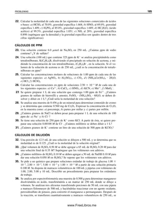 178 CAPÍTULO 5 CÁLCULOS ESTEQUIOMÉTRICOS: EL CABALLO DE BATALLA DEL ANALISTA
2. Reducción-oxidación. La unidad reaccionante en una reacción de reducción-oxida-
ción es el electrón. Un agente reductor libera electrones y al hacerlo se oxida, y un agente
oxidante absorbe electrones y al hacerlo se reduce. Por ejemplo, en la reacción
5Fe2
 MnO4

 8H
É 5Fe3
 Mn2
 4H2O
cada Fe2
(agente reductor) pierde un electrón, y cada MnO4

(agente oxidante) gana cinco
electrones al reducirse de Mn7
a Mn2
. El número de unidades reaccionantes se trata como
se hizo con los ácidos y las bases. Así,
peso eq. 
p. fórm.

núm. de moles de electrones ganados o perdidos
(5.41)
En este ejemplo, el número de equivalentes de hierro es igual a su número de moles y el
peso equivalente es igual al peso atómico del hierro. Hay un número de equivalentes igual
a cinco veces los moles de permanganato, y su peso equivalente es una quinta parte de su
peso fórmula. Pero igual que con los ácidos y las bases, un equivalente de agente reductor
reaccionará con un equivalente de agente oxidante.
Ejemplo 5.35
El yodo (I2) es un agente oxidante que en las reacciones con agentes reductores se reduce
a ion yoduro (I
). ¿Cuántos gramos de I2 se deben pesar para preparar 100 mL de solución
0.100 N de I2?
Solución
Como cada molécula de I2 consume dos electrones,
I2  2e
→ 2I
El peso equivalente es la mitad del peso fórmula:
peso eq. 
p. fórm.I2
(g/mol)

2 (eq/mol)
N  mL  meq 
mgI2

peso eq.

mgI2

p. fórm.I2
/2
0.100 meq/mL  100 mL 
mgI2

254/2 mg/meq
mgI2
 0.100 meq/mL  100 mL  (254/2 mg/meq)  1 270 mg
Por tanto, se pesarían 1.27 g.
05Christian(141-188).indd 178
05Christian(141-188).indd 178 9/12/08 13:56:16
9/12/08 13:56:16
www.FreeLibros.me
 