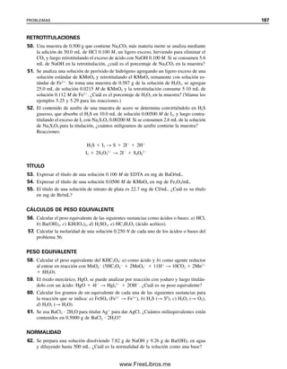 180 CAPÍTULO 5 CÁLCULOS ESTEQUIOMÉTRICOS: EL CABALLO DE BATALLA DEL ANALISTA
Ejemplo 5.37
Una solución estándar de dicromato de potasio contiene 5.442 g/L. ¿Cuál es su título en
términos de miligramos de Fe3O4?
Solución
El hierro se titula como Fe2
, y cada Cr2O7
2
reaccionará con 6Fe2
o el hierro de
2Fe3O4:
6Fe2
 Cr2O7
2
 14H
→ 6Fe3
 2Cr3
 7H2O
La molaridad de la solución de K2Cr2O7 es
MCr2O7
2 
g/L

p. fórm.K2Cr2O7

5.442 g/L

294.19 g/mol
 0.01850 mol/L
Por tanto, el título es
0.01850
mmol K2Cr2O7

mL  
2
1 
mmol Fe3O4

mmol K2Cr2O7   231.54
mg Fe3O4

mmol Fe3O4 
 8.567 mg Fe3O4/mL K2Cr2O7
5.8 Relaciones de pesos: son necesarias para los cálculos
gravimétricos
En la técnica del análisis gravimétrico (capítulo 7) el analito se convierte a una forma
insoluble que se pesa. A partir del peso del precipitado que se forma y la relación de pesos
entre el analito y el precipitado, se puede calcular el peso del analito. Aquí se revisarán
algunos de los conceptos de cálculo.
El analito casi siempre se pesa en una forma diferente de la que se quiere reportar.
Por tanto, se debe calcular el peso de la sustancia deseada a partir del peso del precipitado
gravimétrico. Se puede hacer esto usando una proporción directa. Por ejemplo, si se está
analizando para determinar el porcentaje de cloro en una muestra pesándolo como AgCl,
se puede escribir
Cl
reactivo precipitante
⎯⎯⎯⎯⎯⎯⎯⎯→ AgCl
Un mol de AgCl se deriva de un mol de Cl
, de modo que
g Cl

g AgCl

p. at. Cl (g Cl/mol Cl)

p. fórm. AgCl (g AgCl/mol AgCl)

1 mol Cl

1 mol AgCl
o
g Cl
 g AgCl 
p. at. Cl

p. fórm. AgCl
(g Cl/g AgCl)
05Christian(141-188).indd 180
05Christian(141-188).indd 180 9/12/08 13:56:17
9/12/08 13:56:17
www.FreeLibros.me
 
