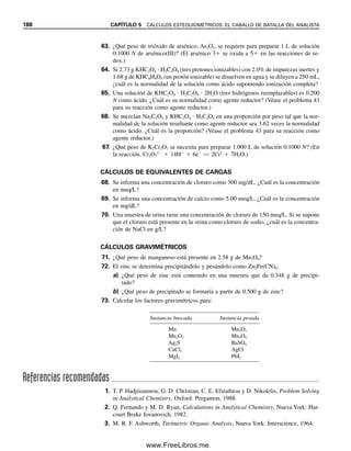 En otras palabras, el peso de Cl contenido en el AgCl o usado para crear el AgCl es igual
al peso de AgCl por la fracción de Cl en el AgCl.
El cálculo del peso correspondiente de Cl2 que estaría contenido en la muestra pro-
cedería así:
Cl2
reactivo precipitante
⎯⎯⎯⎯⎯⎯⎯⎯→ 2AgCl
Se derivan dos moles de AgCl de cada mol de Cl2, de modo que
g Cl2

g AgCl

p. fórm. Cl2 (g Cl2/mol Cl2)

p. fórm. AgCl (g AgCl/mol AgCl)

1 mol Cl2

2 mol AgCl
y
g Cl2  g AgCl 
p. fórm. Cl2

2 (p. fórm. AgCl)
(g Cl2/g AgCl)
o
g AgCl 
70.906 g Cl2/mol Cl2

(2 mol AgCl/mol Cl2)(143.32 g AgCl/mol AgCl)
 g Cl2
También se puede escribir
g AgCl 
1 mol AgCl

143.32 g AgCl

1 mol Cl2

2 mol AgCl

70.906 g Cl2

1 mol Cl2
 g Cl2
El factor gravimétrico (GF, gravimetric factor) es la relación apropiada del peso
fórmula de la sustancia buscada con el de la sustancia pesada:
(5.46)
donde a y b son los enteros que hacen los pesos fórmula en el numerador y el denomina-
dor químicamente equivalentes. En los ejemplos anteriores, los factores gravimétricos eran
(Cl/AgCl)  1/1 y (Cl2/AgCl)  1
2. Obsérvese que uno de los pesos de fórmula o ambos
se pueden multiplicar por un entero para conservar el mismo número de átomos del ele-
mento clave en el numerador y el denominador.
El peso de la sustancia buscada se obtiene multiplicando el peso del precipitado por
el factor gravimétrico:
peso (g) 
p. fórm. de la sustancia buscada

p. fórm. de la sustancia pesada

a
b
 buscada (g) (5.47)
Obsérvese que las especies y las unidades de las ecuaciones se pueden verificar por aná-
lisis dimensional (cancelación de especies y unidades iguales). Por ejemplo,
g AgCl  1
2 (mol Cl2 / mol AgCl) 
Cl2 (g Cl2/mol Cl2)

AgCl (g AgCl/mol AgCl)
 g Cl2
En el análisis gravimétrico, el
número de moles del analito es
un múltiplo del número de mo-
les del precipitado formado (los
moles de analito contenidos en
cada mol de precipitado).
¡Recuérdese nuevamente llevar
la cuenta de las unidades!
El factor gravimétrico es el peso
del analito por unidad de peso
de precipitado.
GF  factor gravimétrico 
p. fórm. de la sustancia buscada

p. fórm. de la sustancia pesada

a
b
(moles sust. buscada/moles sust. pesada)
5.8 RELACIONES DE PESOS: SON NECESARIAS PARA LOS CÁLCULOS GRAVIMÉTRICOS 181
05Christian(141-188).indd 181
05Christian(141-188).indd 181 9/12/08 13:56:18
9/12/08 13:56:18
www.FreeLibros.me
 