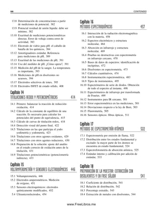 13.8 Determinación de concentraciones a partir
de mediciones de potencial, 382
13.9 Potencial residual de unión líquida: debe ser
mínimo, 382
13.10 Exactitud de mediciones potenciométricas
directas. Error de voltaje contra error de
actividad, 383
13.11 Electrodo de vidrio para pH: el caballo de
batalla de los químicos, 384
13.12 Amortiguadores estándar. Referencia
para mediciones de pH, 389
13.13 Exactitud de las mediciones de pH, 391
13.14 Uso del medidor de pH. ¿Cómo opera?, 391
13.15 Medición del pH de la sangre. La temperatura
es importante, 393
13.16 Mediciones de pH en disolventes no
acuosos, 394
13.17 Electrodos selectivos de iones, 395
13.18 Electrodos ISFET de estado sólido, 408
Capítulo 14
TITULACIONES REDOX Y POTENCIOMÉTRICAS 414
14.1 Primero: balancear la reacción de reducción-
oxidación, 414
14.2 Cálculo de la constante de equilibrio de una
reacción. Es necesario para calcular los
potenciales del punto de equivalencia, 415
14.3 Cálculo de curvas de titulación redox, 418
14.4 Detección visual del punto final, 422
14.5 Titulaciones en las que participa el yodo:
yodimetría y yodometría, 423
14.6 Titulaciones con otros agentes oxidantes, 429
14.7 Titulaciones con otros agentes reductores, 430
14.8 Preparación de la solución: ajuste del analito
en el estado correcto de oxidación antes de la
titulación, 431
14.9 Titulaciones potenciométricas (potenciometría
indirecta), 433
Capítulo 15
VOLTAMPEROMETRÍA Y SENSORES ELECTROQUÍMICOS 446
15.1 Voltamperometría, 446
15.2 Electrodos amperométricos. Medición
de oxígeno, 451
15.3 Sensores electroquímicos: electrodos
químicamente modificados, 452
5.4 Ultramicroelectrodos, 454
Capítulo 16
MÉTODOS ESPECTROQUÍMICOS 457
16.1 Interacción de la radiación electromagnética
con la materia, 458
16.2 Espectros electrónicos y estructura
molecular, 464
16.3 Absorción en infrarrojo y estructura
molecular, 469
16.4 Pruebas no destructivas con espectrometría
en infrarrojo cercano, 470
16.5 Bases de datos de espectros: identificación de
incógnitas, 472
16.6 Disolventes en espectrometría, 473
16.7 Cálculos cuantitativos, 474
16.8 Instrumentación espectrométrica, 483
16.9 Tipos de instrumentos, 495
16.10 Espectrómetros de serie de diodos. Obtención
de todo el espectro al instante, 498
16.11 Espectrómetros de infrarrojo por transformada
de Fourier, 499
16.12 Instrumentos para IR cercano, 501
16.13 Error espectrométrico en las mediciones, 501
16.14 Desviaciones respecto a la ley de Beer, 503
16.15 Fluorometría, 505
16.16 Sensores ópticos: fibras ópticas, 511
Capítulo 17
MÉTODOS DE ESPECTROMETRÍA ATÓMICA 522
17.1 Espectrometría por emisión de flama, 522
17.2 Distribución entre los estados fundamental y
excitado: la mayor parte de los átomos se
encuentra en estado fundamental, 524
17.3 Espectrofotometría de absorción atómica, 525
17.4 Estándar interno y calibración por adición de
estándar, 533
Capítulo 18
PREPARACIÓN DE LA MUESTRA: EXTRACCIÓN CON
DISOLVENTES Y EN FASE SÓLIDA 541
18.1 Coeficiente de distribución, 541
18.2 Relación de distribución, 542
18.3 Porcentaje extraído, 543
18.4 Extracción de metales con disolventes, 544
xx CONTENIDO
00Christian(i-xxiv)prelim.indd xx
00Christian(i-xxiv)prelim.indd xx 9/12/08 13:49:17
9/12/08 13:49:17
www.FreeLibros.me
 