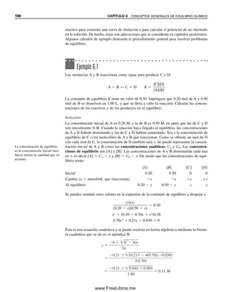 Capítulo seis
CONCEPTOS GENERALES
DE EQUILIBRIO QUÍMICO
“La peor forma de desigualdad es tratar de hacer desiguales las cosas iguales.”
—Aristóteles
189
Aunque las reacciones químicas puedan avanzar hasta completarse, nunca van en una sola
dirección. De hecho, las reacciones alcanzan un equilibrio en el que la rapidez de reacción
en ambas direcciones resulta igual. En este capítulo se repasará el concepto de equilibrio y las
constantes de equilibrio, y se describirán procedimientos generales para cálculos que usan
las constantes de equilibrio. Se revisará la actividad de especies iónicas junto con el cálculo de
coeficientes de actividad. Estos valores son necesarios para cálculos que usan constantes
de equilibrio termodinámico; es decir, para el efecto de iones diversos que se describe al
final del capítulo. También se usan en los cálculos potenciométricos (capítulo 13).
6.1 Reacciones químicas: el concepto de rapidez
En 1863, Guldberg y Waage describieron lo que ahora llamamos la ley de acción de masas,
que establece que la rapidez de una reacción química es proporcional a las “masas activas”
de las sustancias reaccionantes presentes en cualquier momento. Las masas activas pueden
ser concentraciones o presiones. Guldberg y Waage derivaron una constante de equilibrio
al definir el equilibrio como la condición en la cual la rapidez de las reacciones hacia
adelante y en sentido inverso es igual. Considérese la reacción química
aA  bB É cC  dD (6.1)
De acuerdo con Guldberg y Waage, la rapidez de la reacción hacia adelante es igual a una
constante por la concentración de cada especie elevada a la potencia del número de mo-
léculas que participan en la reacción; es decir,1
Rapidezf  kf[A]a
[B]b
(6.2)
1
[ ] representa moles/litro, y aquí representa la concentración efectiva. La concentración efectiva se comenta bajo
el efecto de diversos iones, donde se hablará de actividades.
06Christian(189-218).indd 189
06Christian(189-218).indd 189 9/12/08 14:23:02
9/12/08 14:23:02
www.FreeLibros.me
 