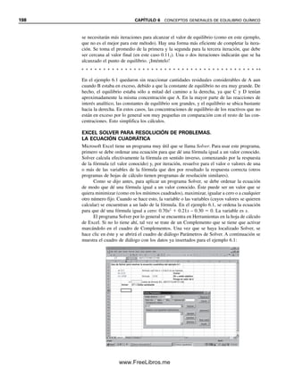 6.3 LA ENERGÍA LIBRE DE GIBBS Y LA CONSTANTE DE EQUILIBRIO 191
halla en estado de equilibrio. En este punto, las concentraciones individuales de A, B, C y
D permanecen constantes (los valores relativos dependerán de la estequiometría de la reacción
y de qué tan a la derecha esté el equilibrio). Sin embargo, el sistema permanece en equilibrio
dinámico, y las reacciones hacia adelante y hacia atrás continúan con igual rapidez.
Se observará que la expresión de la constante de equilibrio es la relación en la que apa-
recen las concentraciones de los productos en el numerador y las de los reactivos en el de-
nominador.Estoesbastantearbitrario,peroeslaconvenciónaceptada.Deestemodo, una cons-
tante de equilibrio grande indica que el equilibrio está muy desplazado hacia la derecha.
Aunque una reacción específica puede tener una constante muy grande, se debe
señalar que puede llevarse a cabo de derecha a izquierda si al inicio hay concentraciones
de los productos suficientemente grandes. Asimismo, la constante de equilibrio no dice
nada acerca de la rapidez con la que procederá una reacción hacia el equilibrio. De hecho,
algunas reacciones pueden ser tan lentas que no son susceptibles de ser medidas. La cons-
tante de equilibrio simplemente expresa la tendencia de que ocurra una reacción, y en qué
dirección, no si es lo suficientemente rápida como para que sea factible en la práctica.
(Véase el capítulo 22 sobre métodos cinéticos de análisis para la medición de la rapidez
de reacción y su aplicación a los análisis.)
Para la reacción descrita en la ecuación 6.1, la rapidez de aproximación al equilibrio
tal vez sea diferente para la reacción hacia adelante o hacia atrás; es decir, si se comienza
con una mezcla de C y D, la rapidez de aproximación al equilibrio puede ser mucho más
lenta o rápida que la reacción opuesta.
6.2 Tipos de equilibrio
Se pueden escribir constantes de equilibrio para muchos tipos de procesos químicos. Al-
gunos de ellos aparecen en la tabla 6.1. Los equilibrios pueden representar disociación
(ácido/base, solubilidad), formación de productos (complejos), reacciones (redox), una
distribución o reparto entre dos fases (agua y disolvente no acuoso: extracción por disol-
vente; adsorción de un compuesto desde una fase acuosa por una superficie activa, como
en cromatografía, etc.). A continuación y en capítulos posteriores se describen algunos de
estos equilibrios.
6.3 La energía libre de Gibbs y la constante de equilibrio
La tendencia de que ocurra una reacción se define termodinámicamente a partir de su
cambio en entalpía (H) y en entropía (S). La entalpía es el calor absorbido cuando
tiene lugar una reacción endotérmica bajo presión constante. Cuando hay desprendimiento
Tabla 6.1
Tipos de equilibrio
Equilibrio Reacción Constante de equilibrio
Disociación ácido-base HA  H2O É H3O
 A
Ka, constante de acidez
Solubilidad MA É Mn
 An
Ksp, producto de solubilidad
Formación de complejos Mn
 aLb
É MLa
(nab)
Kf , constante de formación
Reducción-oxidación Ared  Box É Aox  Bred Keq, constante de equilibrio
de reacción
Distribución de fase AH2O É Aorgánico KD, coeficiente de reparto
Una gran constante de equilibrio
no asegura que una reacción se
vaya a dar con una rapidez no-
table.
Se pueden escribir constantes de
equilibrio para disociaciones,
asociaciones, reacciones o dis-
tribuciones.
06Christian(189-218).indd 191
06Christian(189-218).indd 191 9/12/08 14:23:05
9/12/08 14:23:05
www.FreeLibros.me
 