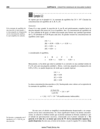 6.5 Efectos de la temperatura sobre las constantes de equilibrio
Según se ha mencionado, la temperatura influye en las constantes individuales de rapidez
para las reacciones hacia adelante y hacia atrás, y en consecuencia también afecta la cons-
tante de equilibrio (más correctamente, la temperatura afecta la energía libre: véase la
ecuación 6.10). Un aumento en la temperatura desplazará el equilibrio en la dirección que
dé por resultado absorción de calor, ya que esto remueve la fuente de tensión. De este
modo, una reacción endotérmica hacia adelante (que absorbe calor) se desplazará a la
derecha con un aumento en la constante de equilibrio. Sucederá lo contrario para una re-
acción exotérmica hacia adelante, que libera calor. El grado de desplazamiento dependerá
de la magnitud del calor de reacción para el sistema.
Además de influir en la posición del equilibrio, la temperatura tiene efecto pronun-
ciado sobre la rapidez de las reacciones hacia adelante y hacia atrás que participan en el
equilibrio, y por tanto influye en la rapidez con la que se tiende al equilibrio. Esto se debe
a que el número y la energía de las colisiones entre las especies reaccionantes aumentan
al elevarse la temperatura. La rapidez de muchas reacciones endotérmicas aumenta alre-
dedor de dos a tres veces por cada 10°C de elevación de la temperatura.
6.6 Efectos de la presión sobre los equilibrios
La presión puede tener gran influencia sobre la posición del equilibrio químico para reac-
ciones que ocurren en fase gaseosa. Un aumento de presión favorece un desplazamiento
en la dirección que dé por resultado reducción del volumen del sistema. Sin embargo, para
reacciones que ocurren en soluciones, los cambios normales de presión tienen poco efecto
en el equilibrio porque los líquidos no se pueden comprimir como los gases.
6.7 Efecto de las concentraciones en los equilibrios
El valor de una constante de equilibrio es independiente de las concentraciones de los
reactivos y de los productos. Sin embargo, la posición del equilibrio es influida en forma
definitiva por las concentraciones. El sentido del cambio se puede predecir fácilmente por
el principio de Le Châtelier. Considérese la reacción del hierro(III) con yoduro:
3I
 2Fe3
É I3

 2Fe2
Si los cuatro componentes están en estado de equilibrio, determinado por la constante de
equilibrio, la adición o remoción de uno de los componentes daría lugar a que el sistema
buscase restablecer el equilibrio. Por ejemplo, supóngase que se agrega más hierro(II) a la
solución. Según el principio de Le Châtelier, la reacción se desplazará a la izquierda para
aliviar la tensión. El equilibrio finalmente se restablecerá y su posición seguirá estando
definida por la misma constante de equilibrio.
6.8 Catalizadores
Los catalizadores aumentan o disminuyen la rapidez con la que se llega al equilibrio al
afectar la rapidez tanto de la reacción hacia adelante como de la reacción hacia atrás. Pero
dado que afectan la rapidez de ambas en el mismo grado, no tienen efecto alguno en el
valor de la constante de equilibrio.
Todas las constantes de equili-
brio dependen de la tempera-
tura; como también la rapidez
de las reacciones.
Para las soluciones, los efectos
de la presión por lo regular son
intrascendentes.
Los cambios en la concentra-
ción no afectan la constante de
equilibrio, pero sí la posición
del equilibrio.
Los catalizadores no afectan la
constante de equilibrio ni su po-
sición.
6.8 CATALIZADORES 193
06Christian(189-218).indd 193
06Christian(189-218).indd 193 9/12/08 14:23:05
9/12/08 14:23:05
www.FreeLibros.me
 