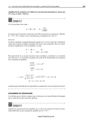 194 CAPÍTULO 6 CONCEPTOS GENERALES DE EQUILIBRIO QUÍMICO
Los catalizadores son muy importantes para el químico analítico en reacciones que
normalmente son demasiado lentas para ser útiles en forma analítica. Un ejemplo es el uso
de catalizador de tetróxido de osmio para acelerar la reacción de titulación entre arsénico(III)
y cerio(IV), cuyo equilibrio está muy favorecido pero su rapidez es demasiado baja para
ser útil en titulaciones. En realidad, se puede usar la medición del cambio en la rapidez
de una reacción cinéticamente lenta en presencia de un catalizador para determinar la
concentración de este último.
6.9 Finalización de las reacciones
Si el equilibrio de una reacción se ubica lo suficientemente a la derecha como para que la
cantidad remanente de sustancia que se está determinando (reactivo) sea demasiado pequeña
para medirse por la técnica de medición que se utiliza, se considera que la reacción ha
llegado a su finalización. Si el equilibrio no está tan favorecido, entonces se puede aplicar
el principio de Le Châtelier para hacerlo favorable. Se puede aumentar la concentración
de un reactivo o disminuir la concentración de un producto. Asimismo, promover la for-
mación de más producto: 1) permitiendo que escape un producto gaseoso; 2) precipitando
el producto; 3) formando un complejo iónico estable del producto en solución, o 4) me-
diante extracción preferencial.
Por lo anterior, es evidente que el principio de Le Châtelier es el concepto dominante
detrás de la mayor parte de las reacciones químicas en el mundo real. Es en especial im-
portante en las reacciones bioquímicas, y los factores externos como la temperatura pueden
tener efecto significativo en los equilibrios biológicos. Los catalizadores (enzimas) desem-
peñan también un papel importante en muchas reacciones biológicas y fisiológicas, como
se verá en el capítulo 22.
6.10 Constantes de equilibrio para especies que se disocian
osecombinan: electrólitos débiles y precipitados
Cuando una sustancia se disuelve en agua, a menudo se disocia o ioniza parcial o totalmente.
Los electrólitos disociados parcialmente se llaman electrólitos débiles, y los disociados
totalmente electrólitos fuertes. Por ejemplo, el ácido acético se ioniza sólo parcialmente
en agua y por tanto es un electrólito débil, pero el ácido clorhídrico se ioniza por completo,
y en consecuencia se trata de un electrólito fuerte (las disociaciones de ácidos en agua son
en realidad reacciones de transferencia de protones: HOAc  H2O É H3O
 OAc
).
Algunas sustancias se ionizan por completo en agua, pero tienen solubilidad limitada; a
éstas se les llamará sustancias ligeramente solubles. Las sustancias se pueden combinar
en solución para formar un producto disociable, por ejemplo un complejo. Un ejemplo de
esto es la reacción del cobre(II) con amoniaco para formar la especie Cu(NH3)4
2
.
La disociación de electrólitos débiles o la solubilidad de sustancias ligeramente so-
lubles se puede describir de manera cuantitativa mediante las constantes de equilibrio. Las
constantes para electrólitos por completo disueltos y disociados son efectivamente infinitas.
Considérese la especie disociante AB:
AB É A  B (6.11)
La constante de equilibrio para una disociación así se puede escribir como
[A][B]

[AB]
 Keq (6.12)
Véase el capítulo 22 para usos
analíticos de los catalizadores
enzimáticos.
Las constantes de equilibrio son
finitas cuando las disociaciones
son menores a 100%.
Para el análisis cuantitativo, los
equilibrios deben estar por lo
menos 99.9% a la derecha para
mediciones precisas. Una reac-
ción que está 75% a la derecha
todavía es una reacción “com-
pleta”.
Un electrólito débil se disocia
sólo en forma parcial. Una sus-
tancia ligeramente soluble es un
electrólito fuerte porque la por-
ción que se disuelve se ioniza
por completo.
06Christian(189-218).indd 194
06Christian(189-218).indd 194 9/12/08 14:23:05
9/12/08 14:23:05
www.FreeLibros.me
 