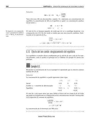 Cuanto mayor sea Keq, mayor será la disociación. Por ejemplo, cuanto mayor sea la cons-
tante de equilibrio de un ácido, más fuerte será el ácido.
Algunas especies se disocian por etapas, y se puede escribir una constante de equi-
librio para cada paso de disociación. Un compuesto A2B, por ejemplo, se puede disociar
como sigue
A2B É A  AB K1 
[A][AB]

[A2B]
(6.13)
AB É A  B K2 
[A][B]

[AB]
(6.14)
La disociación total del compuesto es la suma de estos dos equilibrios:
A2B É 2A  B Keq 
[A]2
[B]

[A2B]
(6.15)
Si se multiplican las ecuaciones 6.13 y 6.14, se llega a la constante total de equilibrio:
Keq  K1K2 
[A][AB]

[A2B]

[A][B]

[AB]
(6.16)

[A]2
[B]

[A2B]
Cuando las especies químicas se disocian por etapas como en este caso, las constantes su-
cesivas de equilibrio por lo general se vuelven progresivamente más pequeñas. Obsérvese que
en los cálculos de equilibrio se usa siempre mol/L para concentraciones de soluciones.
Si una reacción se escribe en el sentido inverso se aplican los mismos equilibrios,
pero la constante de equilibrio se invierte. Así, en el ejemplo anterior, para A  B É AB,
Keq(inversa)  [AB]/([A][B])  1/Keq(adelante). Si Keq para la reacción hacia adelante es 105
,
entonces Keq para la reacción inversa es 105
.
Se hace uso de conceptos semejantes para la combinación de especies, salvo que en
general la constante de equilibrio será mayor que la unidad y no menor, puesto que la
reacción está favorecida hacia la formación del producto (por ejemplo, un complejo). En
capítulos posteriores se discutirán las constantes de equilibrio para ácidos, complejos y
precipitados.
6.11 Cálculos con constantes de equilibrio.
¿Cuánto está enequilibrio?
Las constantes de equilibrio son útiles para calcular las concentraciones de las diversas
especies en equilibrio; por ejemplo, la concentración de ion hidrógeno de la disociación
de un ácido débil. En esta sección se presenta el procedimiento general para cálculos con
constantes de equilibrio. Las aplicaciones para equilibrios específicos se tratan en los ca-
pítulos correspondientes.
REACCIONES QUÍMICAS
Algunas veces es útil conocer las concentraciones de los reactivos y los productos al equi-
librio en una reacción química. Por ejemplo, podría requerirse conocer la cantidad de
Las constantes de disociación
sucesivas por etapas se vuelven
cada vez más pequeñas.
Kadelante  1/Kinversa
6.11 CÁLCULOS CON CONSTANTES DE EQUILIBRIO. ¿CUÁNTO ESTÁ EN EQUILIBRIO? 195
06Christian(189-218).indd 195
06Christian(189-218).indd 195 9/12/08 14:23:06
9/12/08 14:23:06
www.FreeLibros.me
 