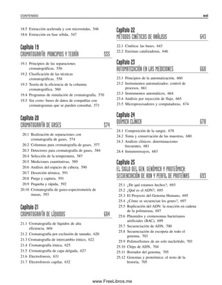 18.5 Extracción acelerada y con microondas, 546
18.6 Extracción en fase sólida, 547
Capítulo 19
CROMATOGRAFÍA: PRINCIPIOS Y TEORÍA 555
19.1 Principios de las separaciones
cromatográficas, 556
19.2 Clasificación de las técnicas
cromatográficas, 558
19.3 Teoría de la eficiencia de la columna
cromatográfica, 560
19.4 Programas de simulación de cromatografía, 570
19.5 Sin costo: bases de datos de compañías con
cromatogramas que se pueden consultar, 571
Capítulo 20
CROMATOGRAFÍA DE GASES 574
20.1 Realización de separaciones con
cromatografía de gases, 574
20.2 Columnas para cromatografía de gases, 577
20.3 Detectores para cromatografía de gases, 584
20.4 Selección de la temperatura, 587
20.5 Mediciones cuantitativas, 589
20.6 Análisis del espacio de cabeza, 590
20.7 Desorción térmica, 591
20.8 Purga y captura, 591
20.9 Pequeña y rápida, 592
20.10 Cromatografía de gases-espectrometría de
masas, 593
Capítulo 21
CROMATOGRAFÍA DE LÍQUIDOS 604
21.1 Cromatografía de líquidos de alta
eficiencia, 604
21.2 Cromatografía por exclusión de tamaño, 620
21.3 Cromatografía de intercambio iónico, 622
21.4 Cromatografía iónica, 625
21.5 Cromatografía de capa delgada, 627
21.6 Electroforesis, 631
21.7 Electroforesis capilar, 632
Capítulo 22
MÉTODOS CINÉTICOS DE ANÁLISIS 643
22.1 Cinética: las bases, 643
22.2 Enzimas catalizadoras, 646
Capítulo 23
AUTOMATIZACIÓN EN LAS MEDICIONES 660
23.1 Principios de la automatización, 660
23.2 Instrumentos automatizados: control de
procesos, 661
23.3 Instrumentos automáticos, 664
23.4 Análisis por inyección de flujo, 665
23.5 Microprocesadores y computadoras, 674
Capítulo 24
QUÍMICA CLÍNICA 678
24.1 Composición de la sangre, 678
24.2 Toma y conservación de las muestras, 680
24.3 Análisis clínicos: determinaciones
frecuentes, 681
24.4 Inmunoensayos, 683
Capítulo 25
EL SIGLO DEL GEN. GENÓMICA Y PROTEÓMICA:
SECUENCIACIÓN DE ADN Y PERFIL DE PROTEÍNAS 693
25.1 ¿De qué estamos hechos?, 693
25.2 ¿Qué es el ADN?, 695
25.3 El Proyecto del Genoma Humano, 695
25.4 ¿Cómo se secuencian los genes?, 697
25.5 Replicación del ADN: la reacción en cadena
de la polimerasa, 697
25.6 Plásmidos y cromosomas bacterianos
artificiales (BAC), 699
25.7 Secuenciación de ADN, 700
25.8 Secuenciación de escopeta de todo el
genoma, 703
25.9 Polimorfismos de un solo nucleótido, 703
25.10 Chips de ADN, 704
25.11 Borrador del genoma, 705
25.12 Genomas y proteómica: el resto de la
historia, 705
CONTENIDO xxi
00Christian(i-xxiv)prelim.indd xxi
00Christian(i-xxiv)prelim.indd xxi 9/12/08 13:49:18
9/12/08 13:49:18
www.FreeLibros.me
 