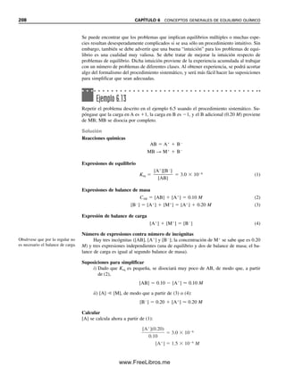 simplificación de ordinario será válida si la concentración del producto es menor que
1% en Keq; es decir 0.01 Keq.
Ejemplo 6.4
Calcular las concentraciones de equilibrio de A y B en una solución 0.10 M de un elec-
trólito débil AB con una constante de equilibrio de 3.0 
 106
.
Ejemplo 6.3
A y B reaccionan como sigue:
A  2B É 2C K 
[C]2

[A][B]2
Se supone que 0.10 mol de A reaccionan con 0.20 mol de B en un volumen de 1 000 mL;
K  1.0 
 1010
. ¿Cuáles son las concentraciones al equilibrio de A, B y C?
Solución
Se tienen cantidades estequiométricamente iguales de A y B, de modo que virtualmente
ambas reaccionan por completo, quedando sólo trazas como remanentes. Sea x la concen-
tración de equilibrio de A. En el equilibrio, se tiene
A  2B É 2C
x 2x 0.20  2x ⬇ 0.20
Para cada mol de A, ya sea que reaccione o que se produzca, se producen o se consumen
dos moles de C y se consumen o producen dos moles de B. Sustituyendo en la expresión
de la constante de equilibrio,
(analíticamente detectable pero no apreciable en comparación con la concentración inicial).
1.0 1010
1.0 1010
x [A]
3
3
1.0 10 12
1.0 10 4
M
B 2x 2.0 10 4
M
4.0 10 2
4.0 1010
0.040
4x3
(0.20)2
(x)(2x)2
EQUILIBRIOS DE DISOCIACIÓN
Los cálculos que se refieren a especies que se disocian no son muy diferentes del ejemplo
que se acaba de dar para reacciones químicas.
6.11 CÁLCULOS CON CONSTANTES DE EQUILIBRIO. ¿CUÁNTO ESTÁ EN EQUILIBRIO? 201
06Christian(189-218).indd 201
06Christian(189-218).indd 201 9/12/08 14:23:08
9/12/08 14:23:08
www.FreeLibros.me
 