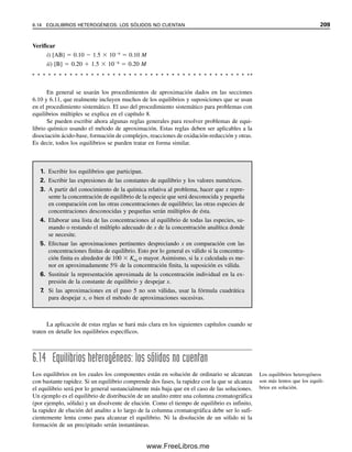 202 CAPÍTULO 6 CONCEPTOS GENERALES DE EQUILIBRIO QUÍMICO
6.12 Efecto del ion común: desplazamiento del equilibrio
Los equilibrios se pueden afectar notablemente por la adición de una o más de las espe-
cies presentes, como lo predice el principio de Le Châtelier. El ejemplo 6.5 ilustra este
principio.
Ejemplo 6.5
Recalcular la concentración de A en el ejemplo 6.4 suponiendo que la solución contiene
también B 0.20 M.
Solución
La concentración de equilibrio se puede representar como sigue:
[AB] [A] [B]
Inicial ⬇0.10 0 ⬇0.20
Cambio (x  mmol/ml de AB disociado) ⬇x x ⬇x
Equilibrio ⬇0.10  x x ⬇0.20  x
⬇0.10 ⬇0.20
El valor de x será menor ahora que antes debido al efecto del ion común de B, de modo
que puede ser insignificante en comparación con las concentraciones iniciales. Sustituyendo
en la expresión de constante de equilibrio,
(x)(0.20)

(0.10)
 3.0 
 106
x  1.5 
 106
M
La concentración de A disminuyó casi 400 veces.
Se desprecia x en comparación
con C (concentración analítica)
si C  