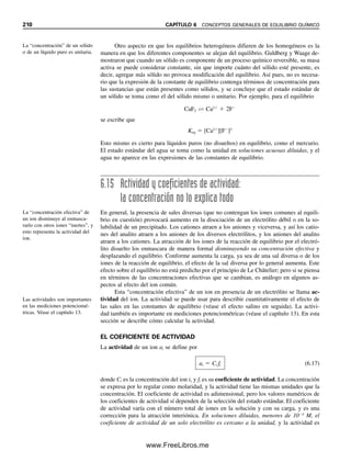 100 Keq en una disocia-
ción.
Solución
AB É A  B Keq 
[A][B]

[AB]
Tanto [A] como [B] son desconocidas e iguales. Si x representa sus concentraciones de
equilibrio, la concentración de AB en el equilibrio es igual a su concentración analítica
inicial menos x.
AB É A  B
0.10  x x x
El valor de Keq es bastante pequeño, de modo que tal vez se justifique despreciar x en
comparación con 0.10. De otro modo se tendría que usar una ecuación cuadrática. Susti-
tuyendo en la expresión de Keq,
3.0 10 6
x [A] [B] 3.0 10 7
5.5 10 4
M
(x)(x)
0.10
06Christian(189-218).indd 202
06Christian(189-218).indd 202 9/12/08 14:23:08
9/12/08 14:23:08
www.FreeLibros.me
 