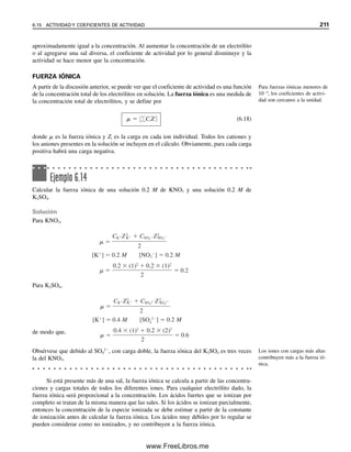 El efecto del ion común se puede usar para hacer que las reacciones analíticas sean más fa-
vorables o cuantitativas. El ajuste de la acidez, por ejemplo, se usa a menudo para desplazar
los equilibrios. Las titulaciones con dicromato de potasio, por ejemplo, se favorecen en so-
lución ácida, ya que los protones se consumen en sus reacciones. Las titulaciones con yodo,
un agente oxidante débil, por lo regular se hacen en solución ligeramente alcalina para des-
plazar el equilibrio hacia la culminación de la reacción, por ejemplo al titular arsénico(III):
H3AsO3  I2  H2O É H3AsO4  2I
 2H
6.13 Procedimiento sistemático para cálculos de equilibrio:
cómoresolver cualquier problema de equilibrio
Ahora que se ha llegado a cierta familiaridad con los problemas de equilibrio, se considerará
un procedimiento sistemático para calcular las concentraciones que funcionarán con todos los
equilibrios sin que importe su complejidad. Este procedimiento consiste en identificar las
concentraciones desconocidas y escribir un conjunto de ecuaciones simultáneas de igual nú-
mero que el número de incógnitas. Se hacen suposiciones de simplificación con respecto a la
concentración relativa de las especies (procedimiento no distinto del que ya se siguió) para
acortar la solución de las ecuaciones. Este procedimiento incluye escribir expresiones para el
balance de masa de las especies y una expresión para el balance de carga de las especies
como parte de las ecuaciones. Se describirá primero cómo se llega a estas expresiones.
ECUACIONES DE BALANCE DE MASA
El principio del balance de masa se basa en la ley de la conservación de las masas y es-
tablece que el número de átomos de un elemento permanece constante en las reacciones
químicas, puesto que los átomos no se generan ni se destruyen. El principio se expresa
matemáticamente igualando las concentraciones, por lo regular en molaridades. Se escriben
las ecuaciones para todos los equilibrios químicos pertinentes a partir de las cuales se
escriben las relaciones apropiadas entre las concentraciones de las especies.
Ejemplo 6.6
Escribir la ecuación de balance de masa para una solución 0.100 M de ácido acético.
Solución
Los equilibrios son
HOAc É H
 OAc
H2O É H
 OH
Se sabe que la concentración analítica del ácido acético es igual a la suma de las concen-
traciones de equilibrio de todas sus especies:
CHOAc  [HOAc]  [OAc
]  0.100 M
Se puede escribir una segunda expresión del balance de masa para la concentración de
equilibrio de H
, que se deriva tanto del HOAc como del H2O. Se obtiene un H
por cada
OAc
, y uno por cada OH
:
[H
]  [OAc
]  [OH
]
Ajustar el pH es una forma co-
mún de desplazar el equilibrio.
En un balance de masa, la con-
centración analítica es igual a la
suma de las concentraciones de
las especies en equilibrio deriva-
das del compuesto original (o
un múltiplo apropiado).
6.13 PROCEDIMIENTO SISTEMÁTICO PARA CÁLCULOS DE EQUILIBRIO 203
06Christian(189-218).indd 203
06Christian(189-218).indd 203 9/12/08 14:23:08
9/12/08 14:23:08
www.FreeLibros.me
 