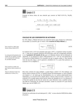 204 CAPÍTULO 6 CONCEPTOS GENERALES DE EQUILIBRIO QUÍMICO
Se ha visto que se pueden escribir diversas expresiones del balance de masa. Algunas
quizá no sean necesarias para los cálculos (podría haber más ecuaciones que incógnitas),
o algunas se pueden simplificar o ignorar debido a las pequeñas concentraciones que im-
plican en comparación con las otras. Esto se hará evidente en los cálculos de equilibrio
que se dan a continuación.
ECUACIONES DE BALANCE DE CARGA
De acuerdo con el principio de electroneutralidad, todas las soluciones son eléctricamente
neutras; es decir, no hay solución que contenga un exceso detectable de carga positiva o
negativa porque la suma de las cargas positivas iguala a la de cargas negativas. Se puede
escribir una sola ecuación de balance de carga para un conjunto dado de equilibrios.
Ejemplo 6.7
Escribir las ecuaciones respecto del balance de masa para una solución 1.0 
 105
M de
[Ag(NH3)2]Cl.
Solución
Los equilibrios son
[Ag(NH3)2]Cl → Ag(NH3)2

 Cl
Ag(NH3)2

É Ag(NH3)
 NH3
Ag(NH3)
É Ag
 NH3
NH3  H2O É NH4

 OH
H2O É H
 OH
La concentración de Cl
es igual a la concentración de la sal que se disoció; es decir, 1.00

 105
M. De igual manera, la suma de las concentraciones de todas las especies de plata
es igual a la concentración de Ag en la sal original que se disoció:
CAg  [Ag
]  [Ag(NH3)
]  [Ag(NH3)2

]  [Cl
]  1.00 
 105
M
Se tienen las siguientes especies que contienen nitrógeno:
NH4

NH3 Ag(NH3)
Ag(NH3)2

La concentración de N de la última especie es el doble de la concentración de Ag(NH3)2

.
La concentración total del nitrógeno es el doble de la concentración de la sal original, ya
que hay dos NH3 por molécula, por lo cual se puede escribir
CNH3
 [NH4

]  [NH3]  [Ag(NH3)
]  2[Ag(NH3)2

]  2.00 
 105
M
Finalmente, se puede escribir
[OH
]  [NH4

]  [H
]
Algunos de los equilibrios y las concentraciones derivadas de ellos pueden ser insignifican-
tes en comparación con los otros y pueden no ser necesarios en los cálculos posteriores;
por ejemplo, el último balance de masa.
06Christian(189-218).indd 204
06Christian(189-218).indd 204 9/12/08 14:23:09
9/12/08 14:23:09
www.FreeLibros.me
 