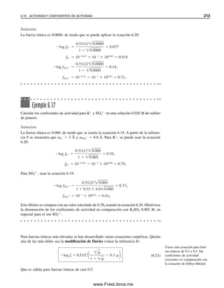 Ejemplo 6.8
Escribir la ecuación del balance de carga para una solución de H2S.
Solución
Los equilibrios son
H2S É H
 HS
HS
É H
 S2
H2O É H
 OH
La disociación del H2S da H
y dos especies aniónicas, HS
y S2
, y la del agua da H
y
OH
. La cantidad de H
de esa porción del H2S completamente disociado es igual a dos
veces la cantidad de S2
formado, y la de la disociación parcial (primer paso) es igual a
la cantidad formada de HS
. Es decir, por cada S2
formado, hay 2 H
; por cada HS
formado, hay 1 H
; y por cada OH
formado hay 1 H
. Ahora, para las especies de una
sola carga, la concentración de carga es idéntica a la concentración de la especie, pero
para S2
, la concentración de carga es dos veces la concentración de la especie, de modo
que se debe multiplicar la concentración de S2
por 2 para llegar a su concentración de
carga. De acuerdo con el principio de electroneutralidad, la concentración de cargas posi-
tivas debe igualar la concentración de cargas negativas. Por tanto,
[H
]  2[S2
]  [HS
]  [OH
]
Aunque puede haber más de una fuente para una especie dada (H
en este caso), obsér-
vese que las concentraciones totales de cargas de todas las fuentes siempre son iguales a
la concentración neta de equilibrio de la especie multiplicada por su carga.
Ejemplo 6.9
Escribir una expresión de balance de carga para una solución que contiene KCl, Al2(SO4)3
y KNO3. Descartar la disociación del agua.
Solución
[K
]  3[Al3
]  [Cl
]  2[SO4
2
]  [NO3

]
Ejemplo 6.10
Escribir una ecuación de balance de carga para una solución saturada de CdS.
Solución
Los equilibrios son
CdS É Cd2
 S2
S2
 H2O É HS
 OH
En un balance de carga, la suma
de las concentraciones de car-
gas de las especies catiónicas es
igual a la suma de las concen-
traciones de cargas de las espe-
cies aniónicas en equilibrio.
La concentración de carga es
igual a la concentración molar
multiplicada por la carga de una
especie.
6.13 PROCEDIMIENTO SISTEMÁTICO PARA CÁLCULOS DE EQUILIBRIO 205
06Christian(189-218).indd 205
06Christian(189-218).indd 205 9/12/08 14:23:09
9/12/08 14:23:09
www.FreeLibros.me
 
