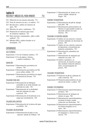 Capítulo 26
MUESTREO Y ANÁLISIS DEL MEDIO AMBIENTE 712
26.1 Obtención de una muestra adecuada, 712
26.2 Toma de muestras de aire y su análisis, 713
26.3 Recolección y análisis de muestras de
agua, 720
26.4 Muestreo de suelo y sedimentos, 722
26.5 Preparación de muestras para trazas
de sustancias orgánicas, 722
26.6 Sitios terrestres contaminados. ¿Qué se debe
analizar?, 723
26.7 Métodos EPA y análisis basados en el
desempeño, 723
EXPERIMENTOS 727
USO DE APARATOS
Experimento 1 Uso de la balanza analítica, 727
Experimento 2 Uso de pipetas y buretas,
y análisis estadísticos, 729
GRAVIMETRÍA
Experimento 3 Determinación gravimétrica de
cloruros, 730
Experimento 4 Determinación gravimétrica de SO3
en un sulfato soluble, 733
Experimento 5 Determinación gravimétrica de níquel
en aleación de nicromo, 735
TITULACIONES ÁCIDO-BASE
Experimento 6 Determinación de hidrógeno
sustituible en un ácido titulando con
hidróxido de sodio, 736
Experimento 7 Determinación de la alcalinidad
total del carbonato de sodio
comercial, 738
Experimento 8 Determinación de bicarbonato en la
sangre por retrotitulación, 740
TITULACIÓN COMPLEJOMÉTRICA
Experimento 9 Determinación de la dureza del agua
con EDTA, 742
TITULACIONES CON PRECIPITACIÓN
Experimento 10 Determinación de plata en una
aleación: método de Volhard, 744
Experimento 11 Determinación de cloruro en un
cloruro soluble: método de
Fajans, 745
MEDICIONES POTENCIOMÉTRICAS
Experimento 12 Determinación del pH de champú
para pelo, 746
Experimento 13 Determinación potenciométrica de
fluoruro en agua potable usando un
electrodo selectivo de iones
fluoruro, 748
TITULACIONES DE REDUCCIÓN-OXIDACIÓN
Experimento 14 Análisis de una aleación o mineral
de hierro titulando con dicromato de
potasio, 750
Experimento 15 Análisis de una solución comercial
de hipoclorito o de peróxido por
titulación yodométrica, 753
Experimento 16 Determinación yodométrica de
cobre, 755
Experimento 17 Determinación de antimonio por
titulación con yodo, 757
Experimento 18 Análisis cuantitativo, en
microescala, de muestras de agua
dura mediante titulación indirecta
redox con permanganato de
potasio, 759
TITULACIONES POTENCIOMÉTRICAS
Experimento 19 Titulación de pH de carbonato de
sodio comercial, 762
Experimento 20 Titulación potenciométrica de una
mezcla de cloruro y yoduro, 763
MEDICIONES ESPECTROQUÍMICAS
Experimento 21 Determinación espectrofotométrica
de hierro, 765
Experimento 22 Determinación de nitrógeno de
nitratos en agua, 766
Experimento 23 Determinación espectrofotométrica
de plomo en hojas, usando
extracción con disolventes, 767
Experimento 24 Determinación espectrofotométrica
de fósforo inorgánico en el
suero, 769
Experimento 25 Determinación espectrofotométrica
de manganeso y cromo en una
mezcla, 770
xxii CONTENIDO
00Christian(i-xxiv)prelim.indd xxii
00Christian(i-xxiv)prelim.indd xxii 9/12/08 13:49:18
9/12/08 13:49:18
www.FreeLibros.me
 