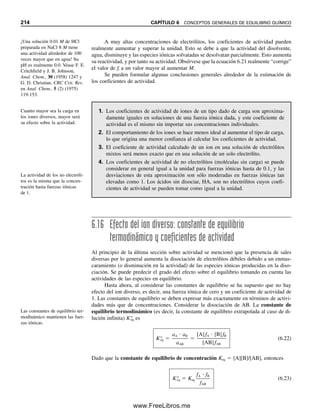 206 CAPÍTULO 6 CONCEPTOS GENERALES DE EQUILIBRIO QUÍMICO
CÁLCULOS DE EQUILIBRIO MEDIANTE EL PROCEDIMIENTO
SISTEMÁTICO. LOS PASOS
Ahora se puede describir el método sistemático para calcular las concentraciones de equi-
librio en problemas con varios equilibrios. Los pasos básicos se resumen como sigue:
HS
 H2O É H2S  OH
H2O É H
 OH
De nuevo, las concentraciones de cargas para las especies de una sola carga (H
, OH
,
HS
) serán iguales a las concentraciones de las especies. Sin embargo, para Cd2
y S2
,
las concentraciones de cargas serán el doble de sus concentraciones. Otra vez se deben
igualar las concentraciones de cargas positivas y negativas
2[Cd2
]  [H
]  2[S2
]  [HS
]  [OH
]
Ejemplo 6.11
Escribir una ecuación de balance de carga para el ejemplo 6.7.
Solución
[Ag
]  [Ag(NH3)
]  [Ag(NH3)2

]  [NH4

]  [H
]  [Cl
]  [OH
]
Como todas las especies poseen una sola carga, las concentraciones de las cargas son
iguales a las concentraciones molares.
1. Escribir las reacciones químicas apropiadas para el sistema.
2. Escribir las expresiones de constantes de equilibrio para estas reacciones.
3. Escribir todas las expresiones de balance de masa.
4. Escribir las expresiones de balance de carga.
5. Contar el número de especies químicas que participan y el número de ecuaciones
independientes (de los pasos 2, 3 y 4). Si el número de ecuaciones es mayor que
el de especies químicas, o igual a éste, la solución es posible. En este punto se
puede llegar a un resultado simplemente por fuerza bruta (matemática).
6. Hacer suposiciones de simplificación respecto de las concentraciones relativas
de las especies químicas. En este punto se debe pensar como químico para poder
simplificar las matemáticas.
7. Calcular la respuesta.
8. Verificar la validez de las suposiciones.
Se examinará uno de los ejemplos con que se trabajó antes, pero usando este proce-
dimiento.
En el procedimiento sistemático
se escribe una serie de ecuacio-
nes en número igual al número
de especies desconocidas. Estas
ecuaciones se resuelven en
forma simultánea mediante
aproximaciones para simplificar.
06Christian(189-218).indd 206
06Christian(189-218).indd 206 9/12/08 14:23:09
9/12/08 14:23:09
www.FreeLibros.me
 